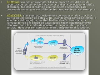    ROAMING: cuando un suscriptor UMA se mueve fuera del área de
    cobertura de la red no licenciada en la cual esta conectado, el UNC y
    el terminal facilitan el roaming a la red externa licenciada. Este
    proceso de roaming es completamente transparente para el suscriptor.

   HANDOVER: si el suscriptor esta en una conversación de voz activa
    GSM o en una sesión de datos GPRS, cuando entra dentro del rango (o
    sale fuera del rango) de una Red Inalámbrica No Licenciada, la
    llamada de voz o la sesión de datos puede hacer automáticamente
    Handover entre las redes de acceso con ninguna interrupción del
    servicio. Handover son completamente transparente al suscriptor.
 
