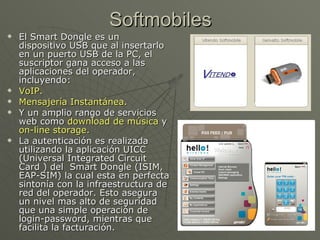 Softmobiles
   El Smart Dongle es un
    dispositivo USB que al insertarlo
    en un puerto USB de la PC, el
    suscriptor gana acceso a las
    aplicaciones del operador,
    incluyendo:
   VoIP.
   Mensajería Instantánea.
   Y un amplio rango de servicios
    web como download de música y
    on-line storage.
   La autenticación es realizada
    utilizando la aplicación UICC
    (Universal Integrated Circuit
    Card ) del Smart Dongle (ISIM,
    EAP-SIM) la cual esta en perfecta
    sintonía con la infraestructura de
    red del operador. Esto asegura
    un nivel mas alto de seguridad
    que una simple operación de
    login-password, mientras que
    facilita la facturación.
 