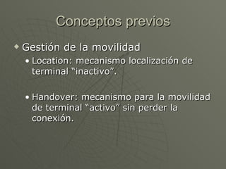 Conceptos previos
   Gestión de la movilidad
    • Location: mecanismo localización de
      terminal “inactivo”.

    • Handover: mecanismo para la movilidad
      de terminal “activo” sin perder la
      conexión.
 