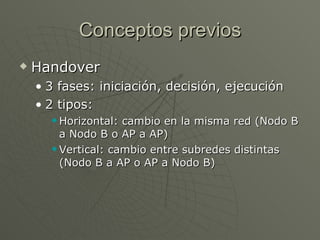 Conceptos previos
   Handover
    • 3 fases: iniciación, decisión, ejecución
    • 2 tipos:
       Horizontal: cambio en la misma red (Nodo B
        a Nodo B o AP a AP)
       Vertical: cambio entre subredes distintas

        (Nodo B a AP o AP a Nodo B)
 