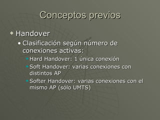 Conceptos previos
   Handover
    • Clasificación según número de
      conexiones activas:
       Hard Handover: 1 única conexión
       Soft Handover: varias conexiones con

        distintos AP
       Softer Handover: varias conexiones con el

        mismo AP (sólo UMTS)
 
