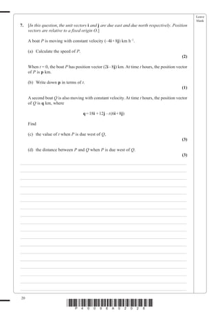 Leave
                                                                                                     blank
7.   [In this question, the unit vectors i and j are due east and due north respectively. Position
     vectors are relative to a fixed origin O.]

     A boat P is moving with constant velocity (–4i + 8j) km h–1.

     (a) Calculate the speed of P.
                                                                                              (2)

     When t = 0, the boat P has position vector (2i – 8j) km. At time t hours, the position vector
     of P is p km.

     (b) Write down p in terms of t.
                                                                                              (1)

     A second boat Q is also moving with constant velocity. At time t hours, the position vector
     of Q is q km, where

                                     q = 18i + 12j – t (6i + 8j)

     Find

     (c) the value of t when P is due west of Q,
                                                                                              (3)

     (d) the distance between P and Q when P is due west of Q.
                                                                                              (3)
___________________________________________________________________________
___________________________________________________________________________
___________________________________________________________________________
___________________________________________________________________________
___________________________________________________________________________
___________________________________________________________________________
___________________________________________________________________________
___________________________________________________________________________
___________________________________________________________________________
___________________________________________________________________________
___________________________________________________________________________
___________________________________________________________________________
___________________________________________________________________________
___________________________________________________________________________
___________________________________________________________________________
___________________________________________________________________________
___________________________________________________________________________
___________________________________________________________________________

20
                           *P40096A02028*
 