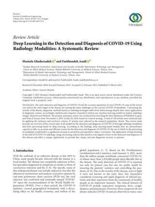 Review Article
Deep Learning in the Detection and Diagnosis of COVID-19 Using
Radiology Modalities: A Systematic Review
Mustafa Ghaderzadeh 1
and Farkhondeh Asadi 2
1
Student Research Committee, Department and Faculty of Health Information Technology and Management,
School of Allied Medical Sciences, Shahid Beheshti University of Medical Sciences, Tehran, Iran
2
Department of Health Information Technology and Management, School of Allied Medical Sciences,
Shahid Beheshti University of Medical Sciences, Tehran, Iran
Correspondence should be addressed to Farkhondeh Asadi; asadifar@sbmu.ac.ir
Received 8 December 2020; Revised 8 January 2021; Accepted 11 February 2021; Published 15 March 2021
Academic Editor: Saverio Maietta
Copyright © 2021 Mustafa Ghaderzadeh and Farkhondeh Asadi. This is an open access article distributed under the Creative
Commons Attribution License, which permits unrestricted use, distribution, and reproduction in any medium, provided the
original work is properly cited.
Introduction. The early detection and diagnosis of COVID-19 and the accurate separation of non-COVID-19 cases at the lowest
cost and in the early stages of the disease are among the main challenges in the current COVID-19 pandemic. Concerning the
novelty of the disease, diagnostic methods based on radiological images suﬀer from shortcomings despite their many applications
in diagnostic centers. Accordingly, medical and computer researchers tend to use machine-learning models to analyze radiology
images. Material and Methods. The present systematic review was conducted by searching the three databases of PubMed, Scopus,
and Web of Science from November 1, 2019, to July 20, 2020, based on a search strategy. A total of 168 articles were extracted and,
by applying the inclusion and exclusion criteria, 37 articles were selected as the research population. Result. This review study
provides an overview of the current state of all models for the detection and diagnosis of COVID-19 through radiology modalities
and their processing based on deep learning. According to the ﬁndings, deep learning-based models have an extraordinary
capacity to oﬀer an accurate and eﬃcient system for the detection and diagnosis of COVID-19, the use of which in the processing
of modalities would lead to a signiﬁcant increase in sensitivity and speciﬁcity values. Conclusion. The application of deep learning
in the ﬁeld of COVID-19 radiologic image processing reduces false-positive and negative errors in the detection and diagnosis of
this disease and oﬀers a unique opportunity to provide fast, cheap, and safe diagnostic services to patients.
1. Introduction
With the outbreak of an unknown disease in late 2019 in
China, some people became infected with the disease in a
local market. The disease was completely unknown at ﬁrst,
but specialists diagnosed its symptoms as similar to those of
coronavirus infection and ﬂu [1–4]. The speciﬁc cause of
this widespread disease was initially unknown, but after the
laboratory examination and analysis of positive sputum by
real-time polymerase chain reaction (PCR) test, the viral
infection was conﬁrmed and eventually named “COVID-
19” upon the recommendation of the World Health Or-
ganization (WHO). Over a short period, the COVID-19
epidemic crossed geographical boundaries with a devas-
tating eﬀect on the health, economy, and welfare of the
global population [1, 5]. Based on the Worldometers
(worldometers.info) statistics, until January 5, 2021, more
than 86 million people worldwide contracted COVID-19,
of whom more than 1,870,000 people died oﬃcially due to
the disease. The early detection of COVID-19 is essential
not only for patient care but also for public health by
ensuring the patients’ isolation and controlling the pan-
demic [6–8]. Due to the novelty of the disease, ways to ﬁght
it were not known in the early days, but researchers
considered screening and rapid diagnosis of infected pa-
tients and their separation from the community of healthy
people as an important measure. The clinical features of
COVID-19 include respiratory symptoms, fever, cough,
dyspnea, and pneumonia. However, these symptoms do not
always indicate COVID-19 and are observed in many cases
Hindawi
Journal of Healthcare Engineering
Volume 2021,Article ID 6677314, 10 pages
https://doi.org/10.1155/2021/6677314
 