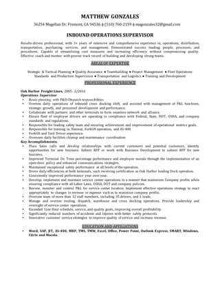 MATTHEW GONZALES
36254 Magellan Dr. Fremont, CA 94536  (510) 760-2159  magonzales32@gmail.com
INBOUND OPERATIONS SUPERVISOR
Results-driven professional, with 5+ years of extensive and comprehensive experience in, operations, distribution,
transportation, purchasing, services, and management. Demonstrated success leading; people, processes, and
procedures. Capable of streamlining cost measures and increasing efficiency without compromising quality.
Effective coach and mentor with proven track record of building and developing strong teams.
AREAS OF EXPERTISE
Strategic & Tactical Planning ● Quality Assurance ● Teambuilding ● Project Management ● Fleet Operations
Standards and Production Supervision ● Transportation and Logistics ● Training and Development
PROFESSIONAL EXPERIENCE
Oak Harbor Freight Lines, 2005- 2/2016
Operations Supervisor
▪ Route planning, with P&D Dispatch responsibilities
▪ Oversee daily operations of inbound cross docking shift, and assisted with management of P&L functions,
strategic growth, and personnel development and performance.
▪ Collaborate with partners and other terminals to form seamless network and alliance.
▪ Ensure fleet of employee drivers are operating in compliance with Federal, State, DOT, OSHA, and company
standards and regulations.
▪ Responsible for leading safety team and ensuring achievement and improvement of operational metrics goals.
▪ Responsible for training in, Hazmat, Forklift operation, and AS-400
▪ Forklift and Yard Driver experience.
▪ Overseen daily facilities cleanup and maintenance coordination
Key Accomplishments:
▪ Place Sales calls and develop relationships with current customers and potential customers. Identify
opportunities for new business. Submit RFP or work with Business Development to submit RFP for new
business.
▪ Improved Terminal On Time percentage performance and employee morale through the implementation of an
open-door policy and enhanced communications strategies.
▪ Maintained exceptional safety performance at all levels of the operation.
▪ Drove daily efficiencies at both terminals, each receiving certification as Oak Harbor leading Dock operation.
▪ Consistently improved performance year over year.
▪ Develop, implement and maintain service center operations in a manner that maximizes Company profits while
ensuring compliance with all Labor Laws, OSHA, DOT and company policies.
▪ Review, monitor and control P&L for service center location. Implement effective operations strategy to react
appropriately to changes in revenue or expense such as to maximize company profits.
▪ Oversaw team of more than 12 staff members, including 35 drivers, and 2 leads.
▪ Manage and oversee routing, dispatch, warehouse and cross docking operations. Provide leadership and
oversight of service center operations.
▪ Exceeded Line Haul schedule, service, and quality goals, improving overall profitability.
▪ Significantly reduced numbers of accidents and injuries with better safety protocols.
▪ Innovative customer service strategies to improve quality of service and increase revenue.
EDUCATION AND AFFILIATIONS
▪ Word, SAP, JIT, AS-400, MRP, TMS, TMW, Excel, Office, Power Point, Outlook Express, SMART, Windows,
Citrix and Macola.
 