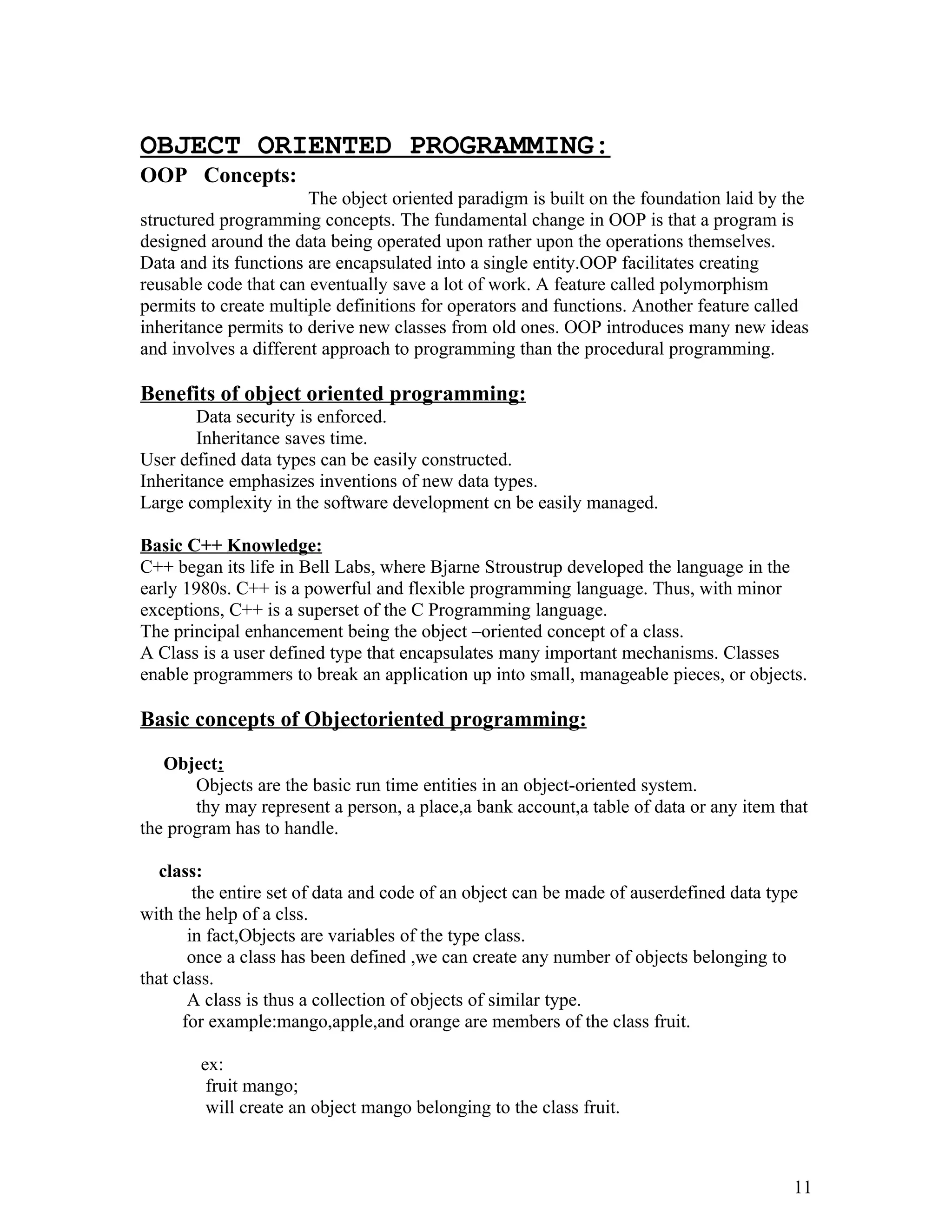 OBJECT ORIENTED PROGRAMMING:
OOP Concepts:
The object oriented paradigm is built on the foundation laid by the
structured programming concepts. The fundamental change in OOP is that a program is
designed around the data being operated upon rather upon the operations themselves.
Data and its functions are encapsulated into a single entity.OOP facilitates creating
reusable code that can eventually save a lot of work. A feature called polymorphism
permits to create multiple definitions for operators and functions. Another feature called
inheritance permits to derive new classes from old ones. OOP introduces many new ideas
and involves a different approach to programming than the procedural programming.
Benefits of object oriented programming:
Data security is enforced.
Inheritance saves time.
User defined data types can be easily constructed.
Inheritance emphasizes inventions of new data types.
Large complexity in the software development cn be easily managed.
Basic C++ Knowledge:
C++ began its life in Bell Labs, where Bjarne Stroustrup developed the language in the
early 1980s. C++ is a powerful and flexible programming language. Thus, with minor
exceptions, C++ is a superset of the C Programming language.
The principal enhancement being the object –oriented concept of a class.
A Class is a user defined type that encapsulates many important mechanisms. Classes
enable programmers to break an application up into small, manageable pieces, or objects.
Basic concepts of Objectoriented programming:
Object:
Objects are the basic run time entities in an object-oriented system.
thy may represent a person, a place,a bank account,a table of data or any item that
the program has to handle.
class:
the entire set of data and code of an object can be made of auserdefined data type
with the help of a clss.
in fact,Objects are variables of the type class.
once a class has been defined ,we can create any number of objects belonging to
that class.
A class is thus a collection of objects of similar type.
for example:mango,apple,and orange are members of the class fruit.
ex:
fruit mango;
will create an object mango belonging to the class fruit.
11
 
