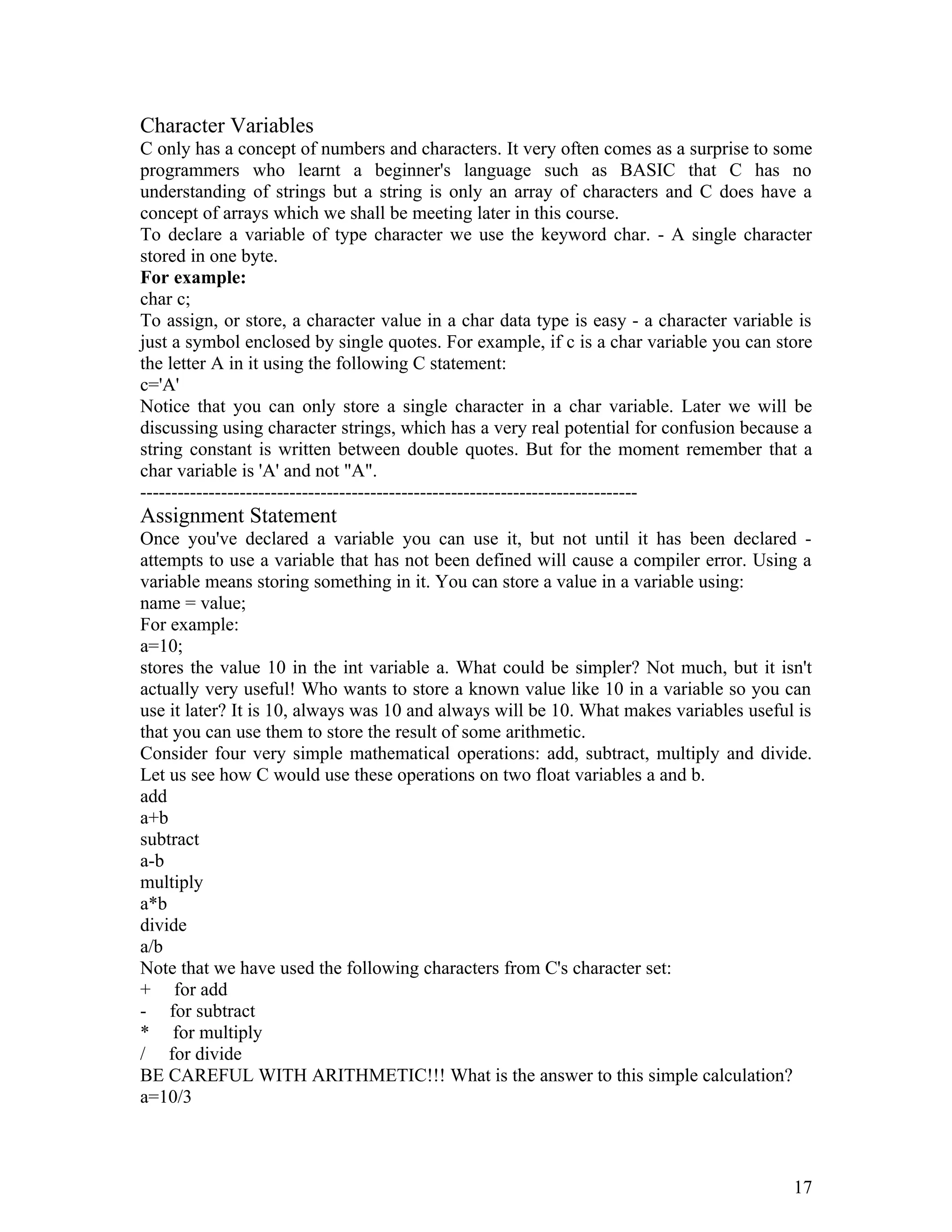 Character Variables
C only has a concept of numbers and characters. It very often comes as a surprise to some
programmers who learnt a beginner's language such as BASIC that C has no
understanding of strings but a string is only an array of characters and C does have a
concept of arrays which we shall be meeting later in this course.
To declare a variable of type character we use the keyword char. - A single character
stored in one byte.
For example:
char c;
To assign, or store, a character value in a char data type is easy - a character variable is
just a symbol enclosed by single quotes. For example, if c is a char variable you can store
the letter A in it using the following C statement:
c='A'
Notice that you can only store a single character in a char variable. Later we will be
discussing using character strings, which has a very real potential for confusion because a
string constant is written between double quotes. But for the moment remember that a
char variable is 'A' and not "A".
--------------------------------------------------------------------------------
Assignment Statement
Once you've declared a variable you can use it, but not until it has been declared -
attempts to use a variable that has not been defined will cause a compiler error. Using a
variable means storing something in it. You can store a value in a variable using:
name = value;
For example:
a=10;
stores the value 10 in the int variable a. What could be simpler? Not much, but it isn't
actually very useful! Who wants to store a known value like 10 in a variable so you can
use it later? It is 10, always was 10 and always will be 10. What makes variables useful is
that you can use them to store the result of some arithmetic.
Consider four very simple mathematical operations: add, subtract, multiply and divide.
Let us see how C would use these operations on two float variables a and b.
add
a+b
subtract
a-b
multiply
a*b
divide
a/b
Note that we have used the following characters from C's character set:
+ for add
- for subtract
* for multiply
/ for divide
BE CAREFUL WITH ARITHMETIC!!! What is the answer to this simple calculation?
a=10/3
17
 