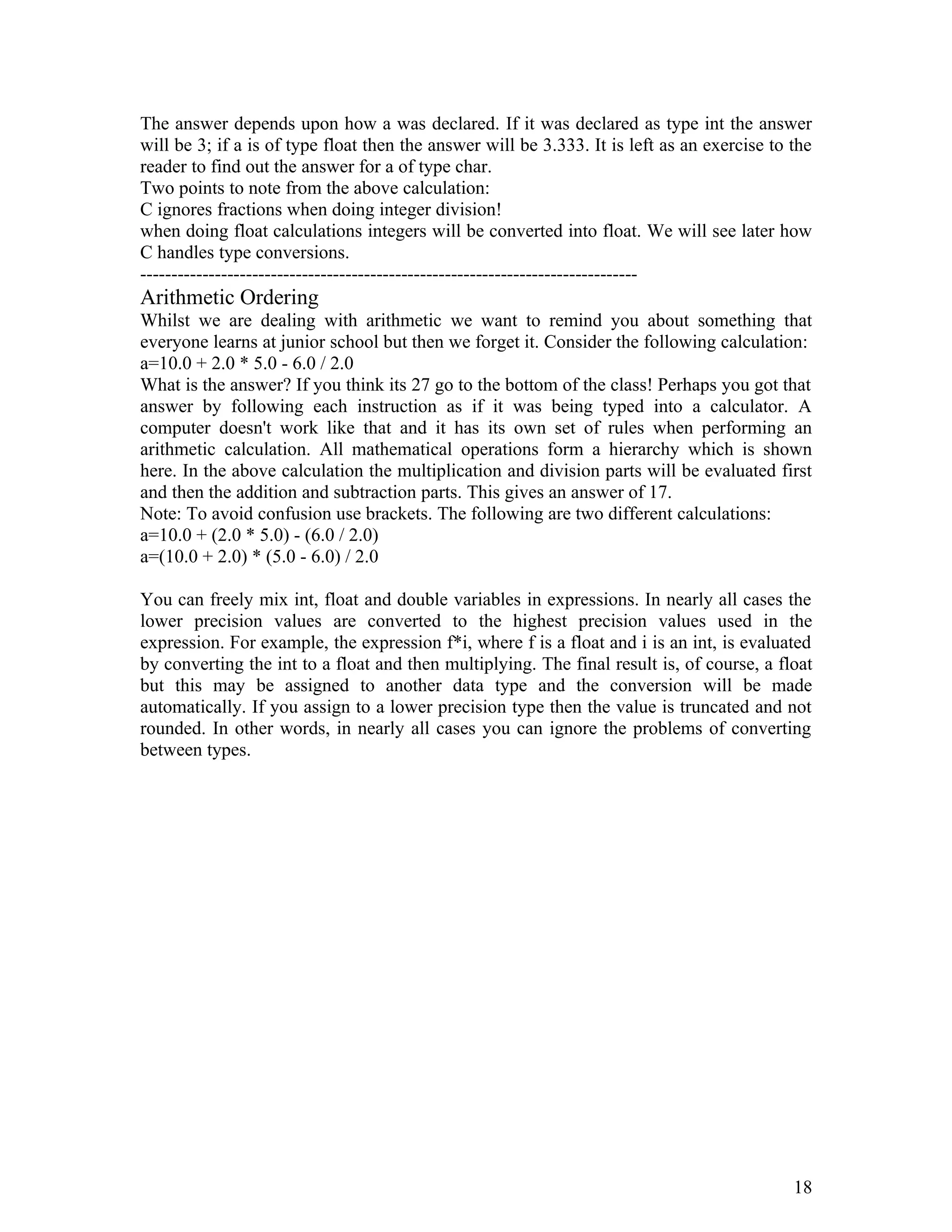 The answer depends upon how a was declared. If it was declared as type int the answer
will be 3; if a is of type float then the answer will be 3.333. It is left as an exercise to the
reader to find out the answer for a of type char.
Two points to note from the above calculation:
C ignores fractions when doing integer division!
when doing float calculations integers will be converted into float. We will see later how
C handles type conversions.
--------------------------------------------------------------------------------
Arithmetic Ordering
Whilst we are dealing with arithmetic we want to remind you about something that
everyone learns at junior school but then we forget it. Consider the following calculation:
a=10.0 + 2.0 * 5.0 - 6.0 / 2.0
What is the answer? If you think its 27 go to the bottom of the class! Perhaps you got that
answer by following each instruction as if it was being typed into a calculator. A
computer doesn't work like that and it has its own set of rules when performing an
arithmetic calculation. All mathematical operations form a hierarchy which is shown
here. In the above calculation the multiplication and division parts will be evaluated first
and then the addition and subtraction parts. This gives an answer of 17.
Note: To avoid confusion use brackets. The following are two different calculations:
a=10.0 + (2.0 * 5.0) - (6.0 / 2.0)
a=(10.0 + 2.0) * (5.0 - 6.0) / 2.0
You can freely mix int, float and double variables in expressions. In nearly all cases the
lower precision values are converted to the highest precision values used in the
expression. For example, the expression f*i, where f is a float and i is an int, is evaluated
by converting the int to a float and then multiplying. The final result is, of course, a float
but this may be assigned to another data type and the conversion will be made
automatically. If you assign to a lower precision type then the value is truncated and not
rounded. In other words, in nearly all cases you can ignore the problems of converting
between types.
18
 