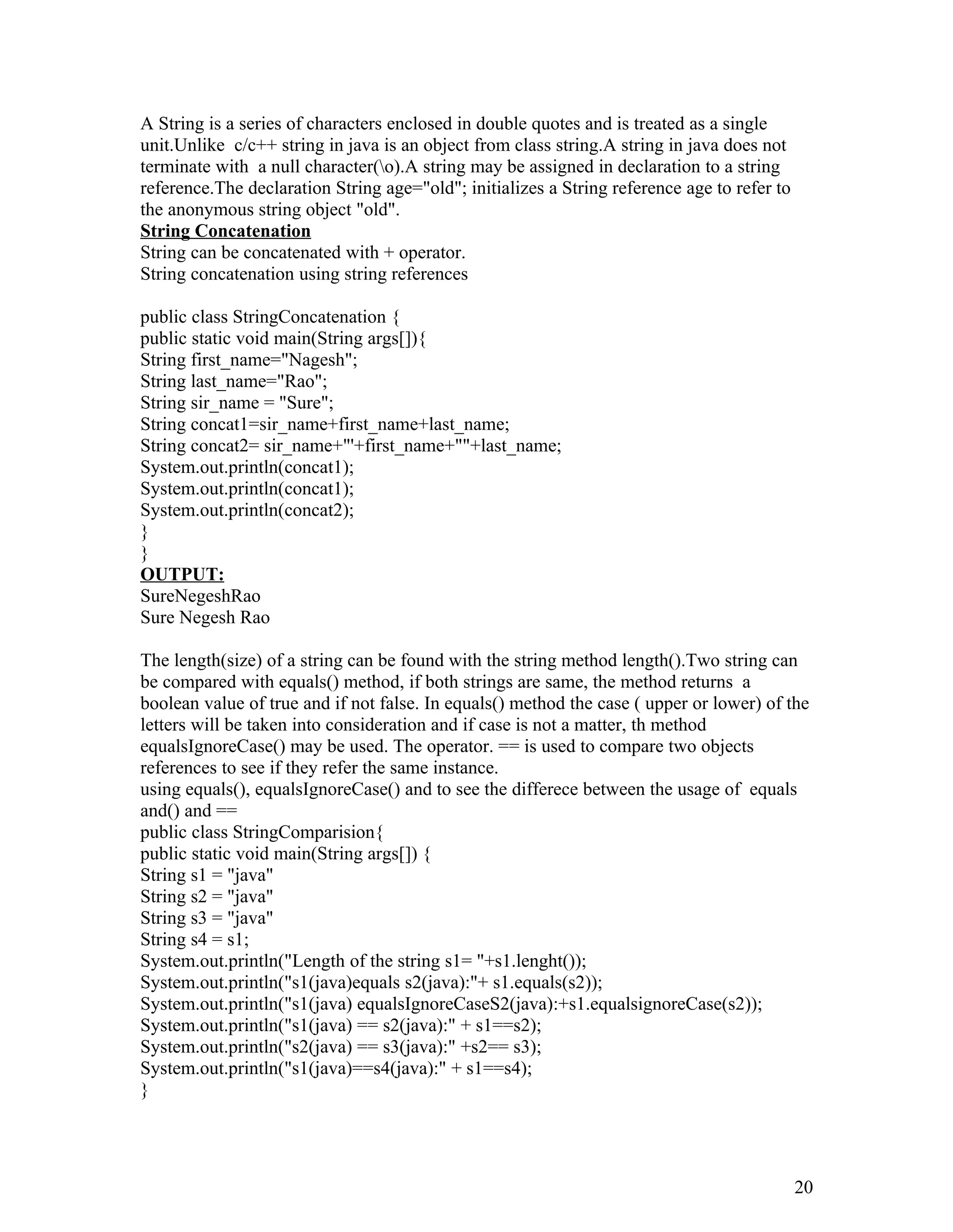 A String is a series of characters enclosed in double quotes and is treated as a single
unit.Unlike c/c++ string in java is an object from class string.A string in java does not
terminate with a null character(o).A string may be assigned in declaration to a string
reference.The declaration String age="old"; initializes a String reference age to refer to
the anonymous string object "old".
String Concatenation
String can be concatenated with + operator.
String concatenation using string references
public class StringConcatenation {
public static void main(String args[]){
String first_name="Nagesh";
String last_name="Rao";
String sir_name = "Sure";
String concat1=sir_name+first_name+last_name;
String concat2= sir_name+"'+first_name+""+last_name;
System.out.println(concat1);
System.out.println(concat1);
System.out.println(concat2);
}
}
OUTPUT:
SureNegeshRao
Sure Negesh Rao
The length(size) of a string can be found with the string method length().Two string can
be compared with equals() method, if both strings are same, the method returns a
boolean value of true and if not false. In equals() method the case ( upper or lower) of the
letters will be taken into consideration and if case is not a matter, th method
equalsIgnoreCase() may be used. The operator. == is used to compare two objects
references to see if they refer the same instance.
using equals(), equalsIgnoreCase() and to see the differece between the usage of equals
and() and ==
public class StringComparision{
public static void main(String args[]) {
String s1 = "java"
String s2 = "java"
String s3 = "java"
String s4 = s1;
System.out.println("Length of the string s1= "+s1.lenght());
System.out.println("s1(java)equals s2(java):"+ s1.equals(s2));
System.out.println("s1(java) equalsIgnoreCaseS2(java):+s1.equalsignoreCase(s2));
System.out.println("s1(java) == s2(java):" + s1==s2);
System.out.println("s2(java) == s3(java):" +s2== s3);
System.out.println("s1(java)==s4(java):" + s1==s4);
}
20
 