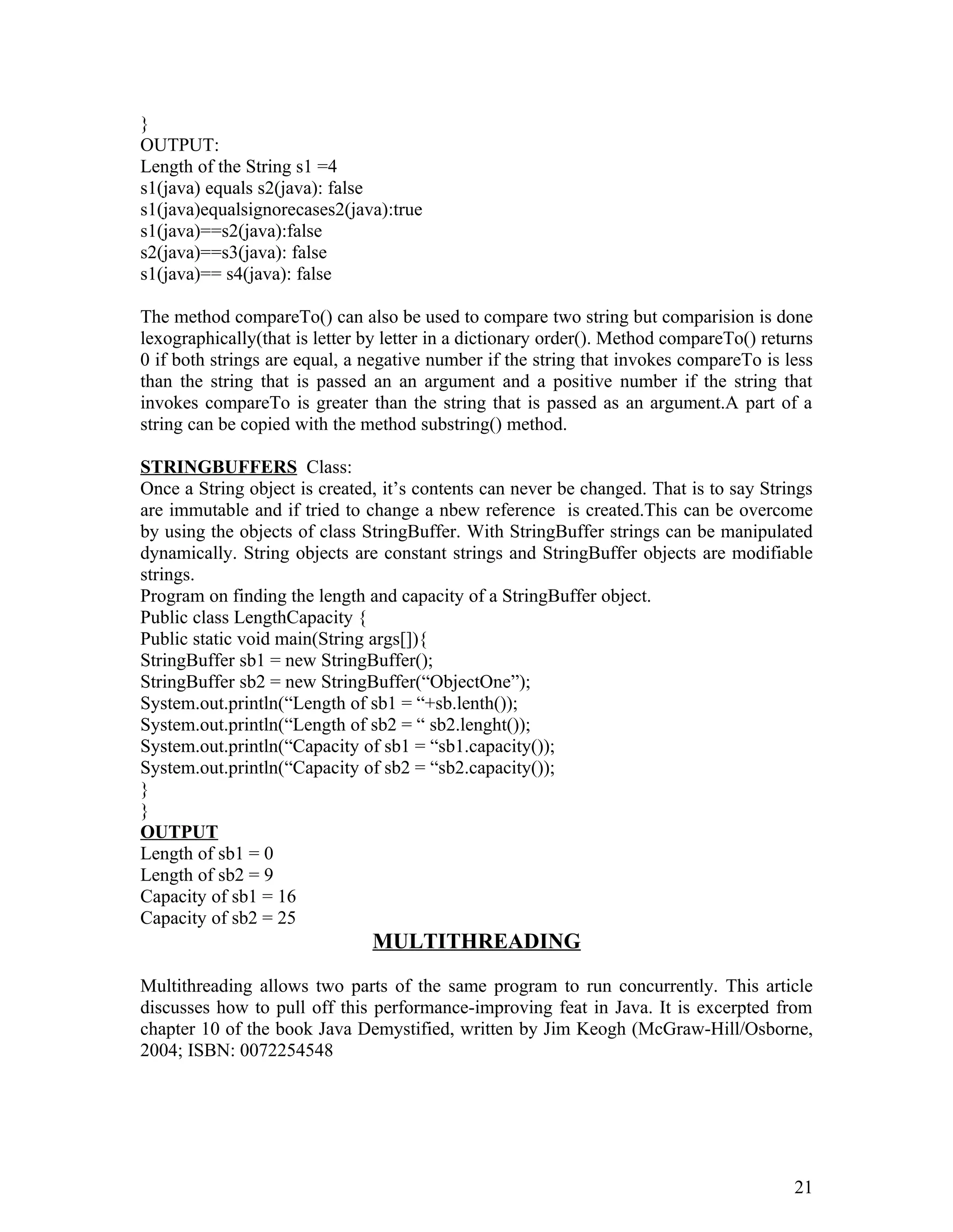 }
OUTPUT:
Length of the String s1 =4
s1(java) equals s2(java): false
s1(java)equalsignorecases2(java):true
s1(java)==s2(java):false
s2(java)==s3(java): false
s1(java)== s4(java): false
The method compareTo() can also be used to compare two string but comparision is done
lexographically(that is letter by letter in a dictionary order(). Method compareTo() returns
0 if both strings are equal, a negative number if the string that invokes compareTo is less
than the string that is passed an an argument and a positive number if the string that
invokes compareTo is greater than the string that is passed as an argument.A part of a
string can be copied with the method substring() method.
STRINGBUFFERS Class:
Once a String object is created, it’s contents can never be changed. That is to say Strings
are immutable and if tried to change a nbew reference is created.This can be overcome
by using the objects of class StringBuffer. With StringBuffer strings can be manipulated
dynamically. String objects are constant strings and StringBuffer objects are modifiable
strings.
Program on finding the length and capacity of a StringBuffer object.
Public class LengthCapacity {
Public static void main(String args[]){
StringBuffer sb1 = new StringBuffer();
StringBuffer sb2 = new StringBuffer(“ObjectOne”);
System.out.println(“Length of sb1 = “+sb.lenth());
System.out.println(“Length of sb2 = “ sb2.lenght());
System.out.println(“Capacity of sb1 = “sb1.capacity());
System.out.println(“Capacity of sb2 = “sb2.capacity());
}
}
OUTPUT
Length of sb1 = 0
Length of sb2 = 9
Capacity of sb1 = 16
Capacity of sb2 = 25
MULTITHREADING
Multithreading allows two parts of the same program to run concurrently. This article
discusses how to pull off this performance-improving feat in Java. It is excerpted from
chapter 10 of the book Java Demystified, written by Jim Keogh (McGraw-Hill/Osborne,
2004; ISBN: 0072254548
21
 