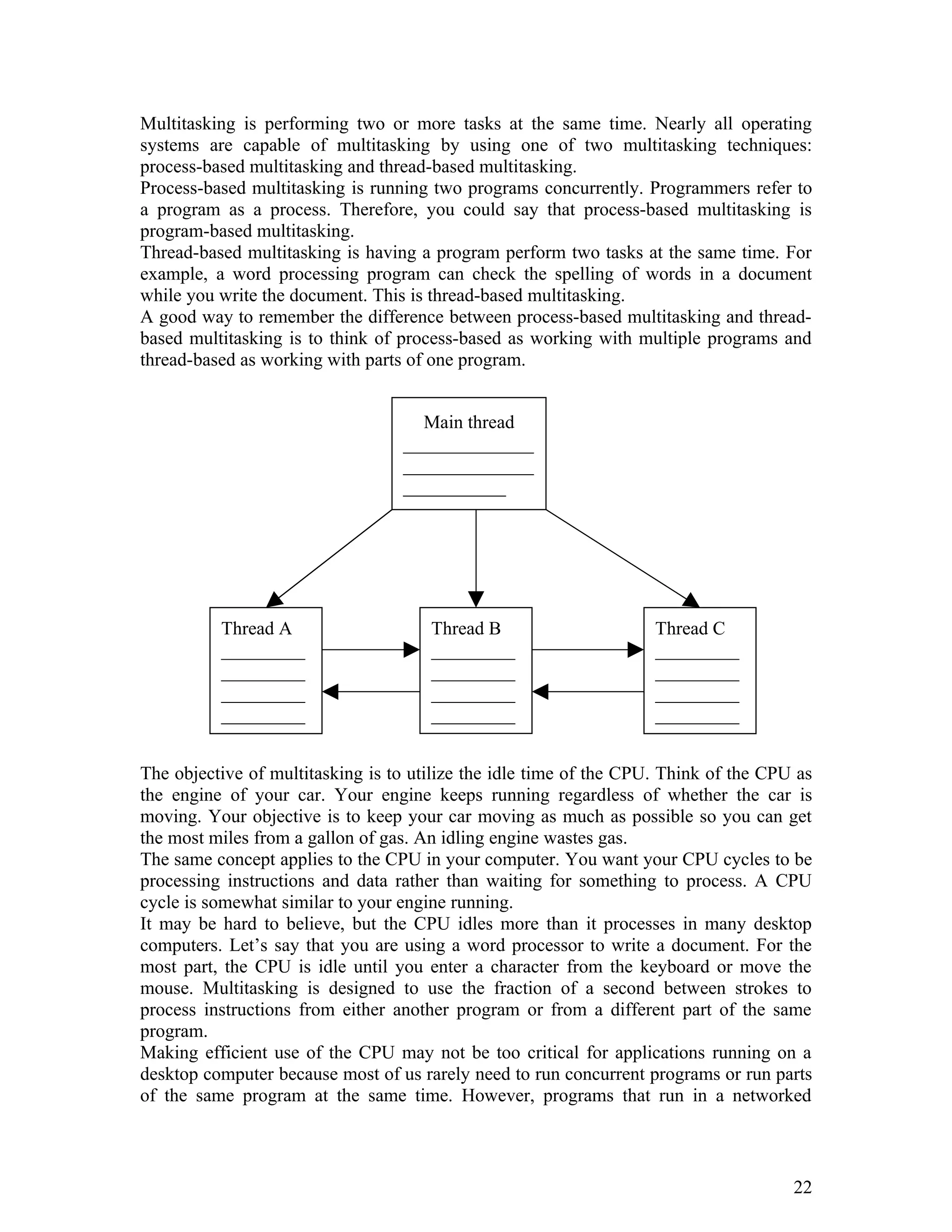 Multitasking is performing two or more tasks at the same time. Nearly all operating
systems are capable of multitasking by using one of two multitasking techniques:
process-based multitasking and thread-based multitasking.
Process-based multitasking is running two programs concurrently. Programmers refer to
a program as a process. Therefore, you could say that process-based multitasking is
program-based multitasking.
Thread-based multitasking is having a program perform two tasks at the same time. For
example, a word processing program can check the spelling of words in a document
while you write the document. This is thread-based multitasking.
A good way to remember the difference between process-based multitasking and thread-
based multitasking is to think of process-based as working with multiple programs and
thread-based as working with parts of one program.
The objective of multitasking is to utilize the idle time of the CPU. Think of the CPU as
the engine of your car. Your engine keeps running regardless of whether the car is
moving. Your objective is to keep your car moving as much as possible so you can get
the most miles from a gallon of gas. An idling engine wastes gas.
The same concept applies to the CPU in your computer. You want your CPU cycles to be
processing instructions and data rather than waiting for something to process. A CPU
cycle is somewhat similar to your engine running.
It may be hard to believe, but the CPU idles more than it processes in many desktop
computers. Let’s say that you are using a word processor to write a document. For the
most part, the CPU is idle until you enter a character from the keyboard or move the
mouse. Multitasking is designed to use the fraction of a second between strokes to
process instructions from either another program or from a different part of the same
program.
Making efficient use of the CPU may not be too critical for applications running on a
desktop computer because most of us rarely need to run concurrent programs or run parts
of the same program at the same time. However, programs that run in a networked
22
Main thread
______________
______________
___________
Thread A
_________
_________
_________
_________
Thread B
_________
_________
_________
_________
Thread C
_________
_________
_________
_________
 
