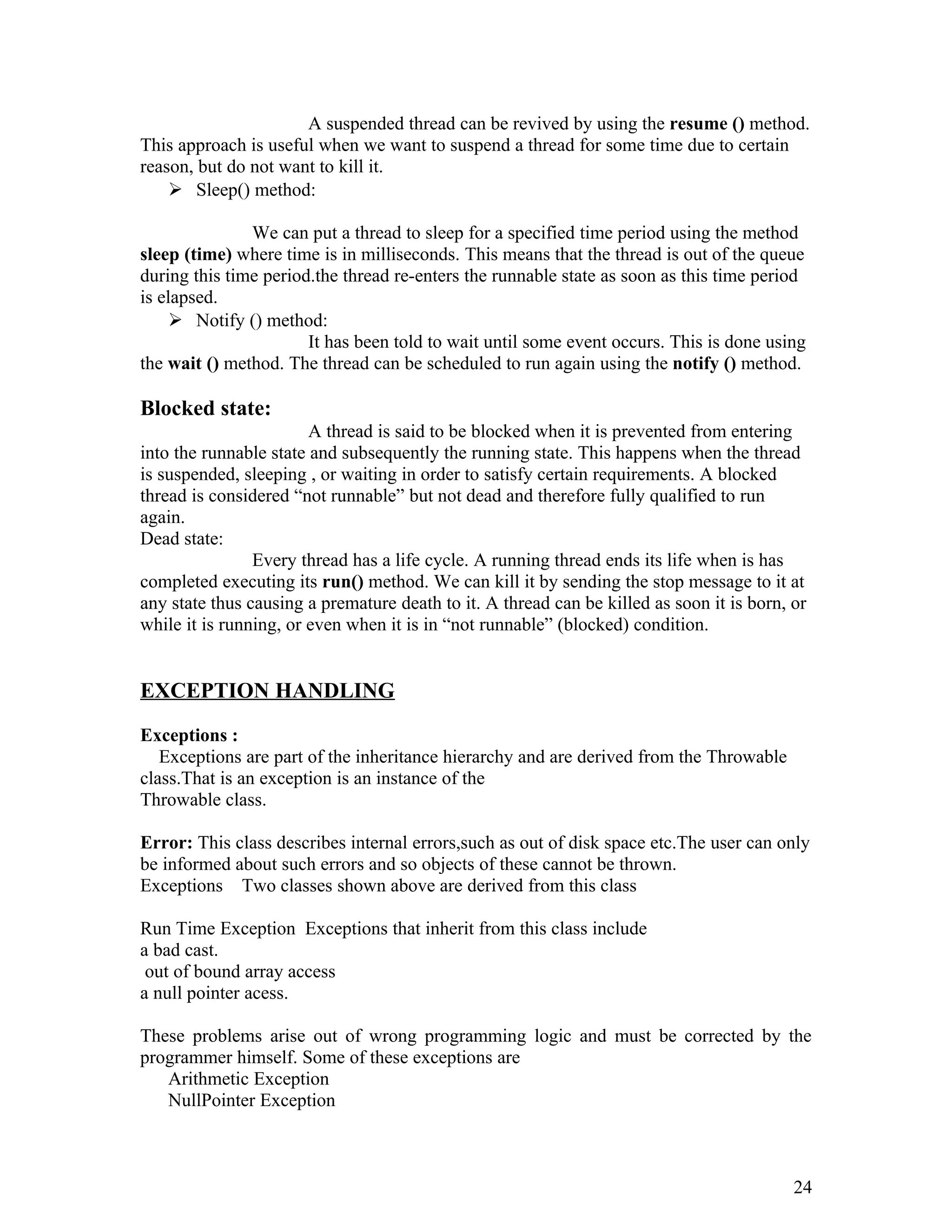 A suspended thread can be revived by using the resume () method.
This approach is useful when we want to suspend a thread for some time due to certain
reason, but do not want to kill it.
 Sleep() method:
We can put a thread to sleep for a specified time period using the method
sleep (time) where time is in milliseconds. This means that the thread is out of the queue
during this time period.the thread re-enters the runnable state as soon as this time period
is elapsed.
 Notify () method:
It has been told to wait until some event occurs. This is done using
the wait () method. The thread can be scheduled to run again using the notify () method.
Blocked state:
A thread is said to be blocked when it is prevented from entering
into the runnable state and subsequently the running state. This happens when the thread
is suspended, sleeping , or waiting in order to satisfy certain requirements. A blocked
thread is considered “not runnable” but not dead and therefore fully qualified to run
again.
Dead state:
Every thread has a life cycle. A running thread ends its life when is has
completed executing its run() method. We can kill it by sending the stop message to it at
any state thus causing a premature death to it. A thread can be killed as soon it is born, or
while it is running, or even when it is in “not runnable” (blocked) condition.
EXCEPTION HANDLING
Exceptions :
Exceptions are part of the inheritance hierarchy and are derived from the Throwable
class.That is an exception is an instance of the
Throwable class.
Error: This class describes internal errors,such as out of disk space etc.The user can only
be informed about such errors and so objects of these cannot be thrown.
Exceptions Two classes shown above are derived from this class
Run Time Exception Exceptions that inherit from this class include
a bad cast.
out of bound array access
a null pointer acess.
These problems arise out of wrong programming logic and must be corrected by the
programmer himself. Some of these exceptions are
Arithmetic Exception
NullPointer Exception
24
 