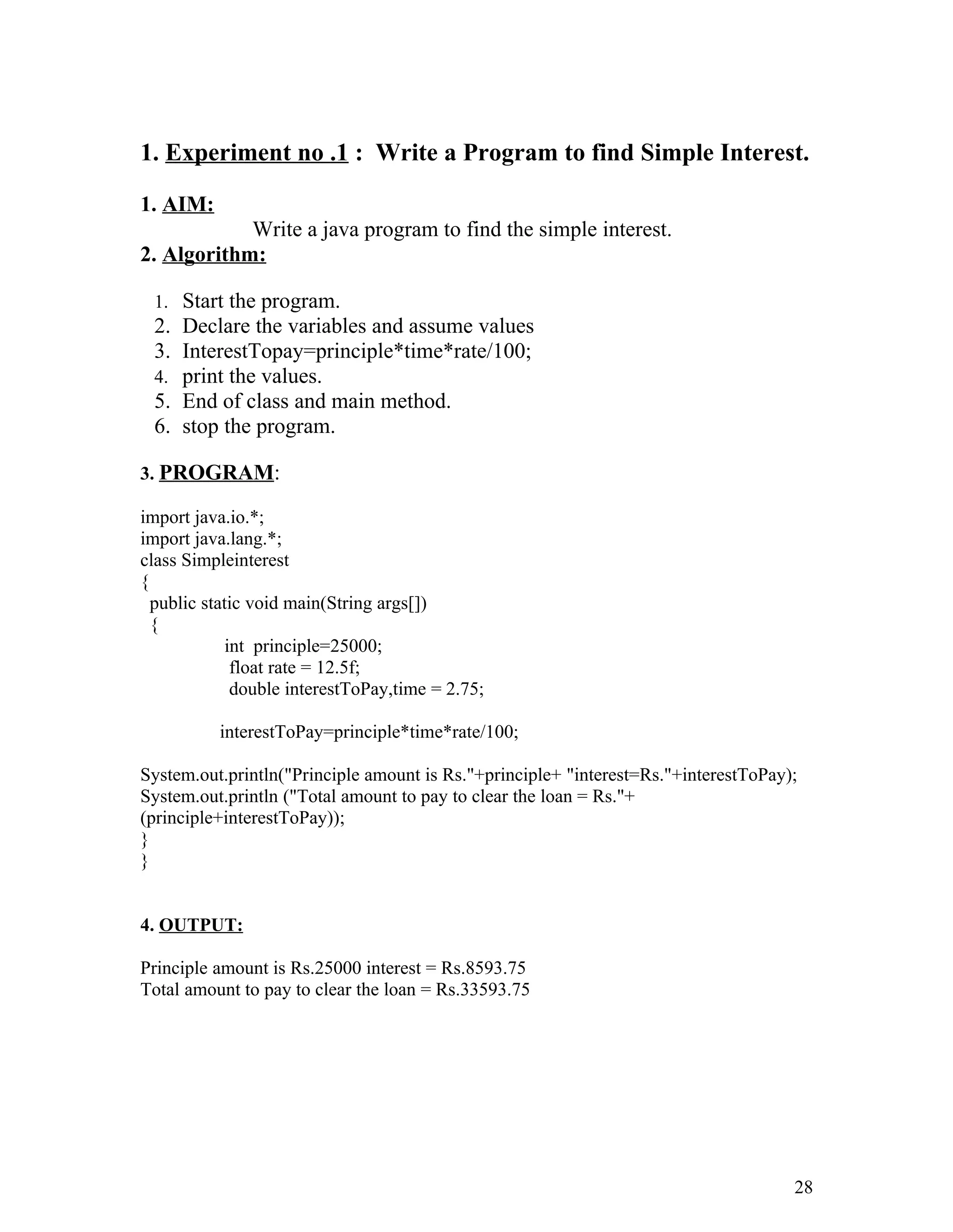 1. Experiment no .1 : Write a Program to find Simple Interest.
1. AIM:
Write a java program to find the simple interest.
2. Algorithm:
1. Start the program.
2. Declare the variables and assume values
3. InterestTopay=principle*time*rate/100;
4. print the values.
5. End of class and main method.
6. stop the program.
3. PROGRAM:
import java.io.*;
import java.lang.*;
class Simpleinterest
{
public static void main(String args[])
{
int principle=25000;
float rate = 12.5f;
double interestToPay,time = 2.75;
interestToPay=principle*time*rate/100;
System.out.println("Principle amount is Rs."+principle+ "interest=Rs."+interestToPay);
System.out.println ("Total amount to pay to clear the loan = Rs."+
(principle+interestToPay));
}
}
4. OUTPUT:
Principle amount is Rs.25000 interest = Rs.8593.75
Total amount to pay to clear the loan = Rs.33593.75
28
 