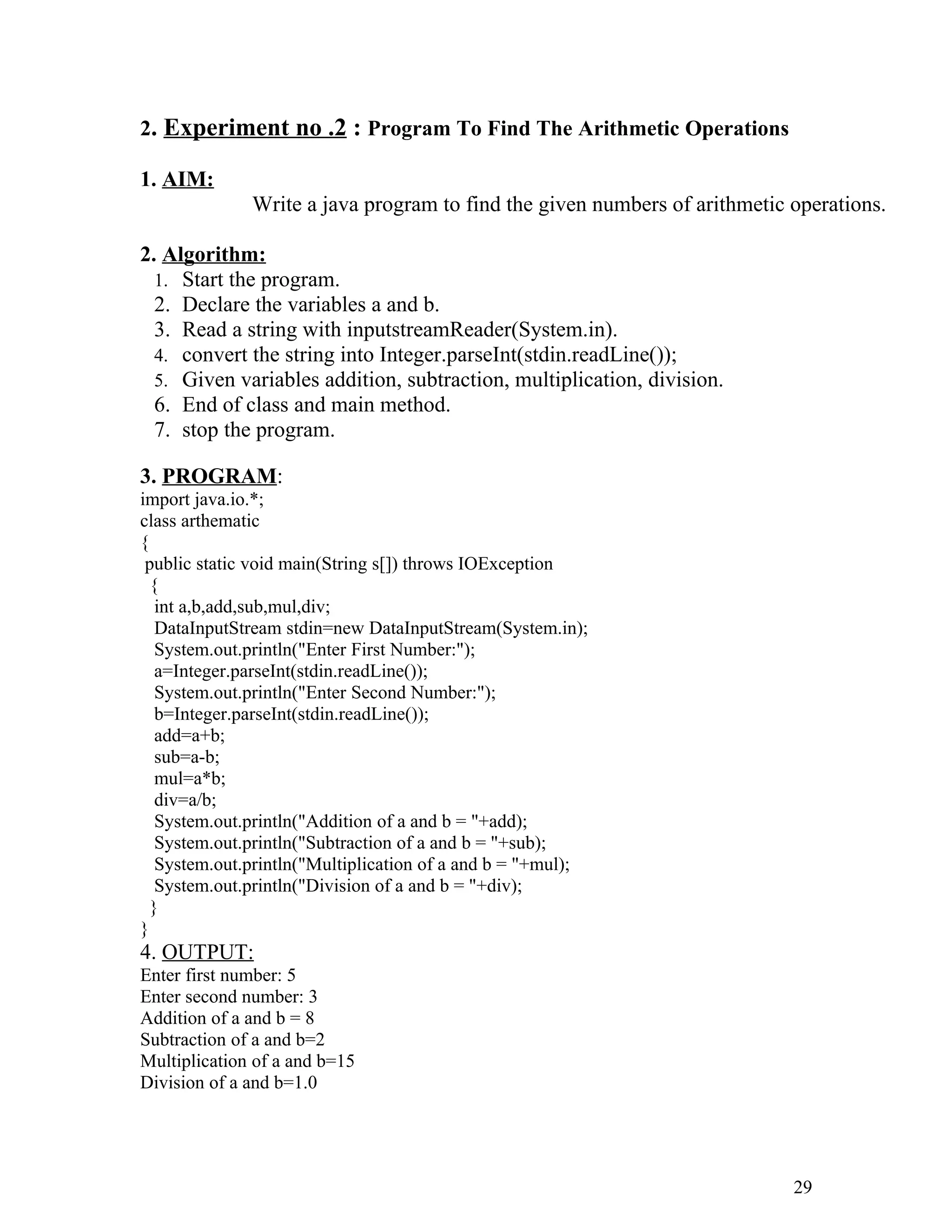 2. Experiment no .2 : Program To Find The Arithmetic Operations
1. AIM:
Write a java program to find the given numbers of arithmetic operations.
2. Algorithm:
1. Start the program.
2. Declare the variables a and b.
3. Read a string with inputstreamReader(System.in).
4. convert the string into Integer.parseInt(stdin.readLine());
5. Given variables addition, subtraction, multiplication, division.
6. End of class and main method.
7. stop the program.
3. PROGRAM:
import java.io.*;
class arthematic
{
public static void main(String s[]) throws IOException
{
int a,b,add,sub,mul,div;
DataInputStream stdin=new DataInputStream(System.in);
System.out.println("Enter First Number:");
a=Integer.parseInt(stdin.readLine());
System.out.println("Enter Second Number:");
b=Integer.parseInt(stdin.readLine());
add=a+b;
sub=a-b;
mul=a*b;
div=a/b;
System.out.println("Addition of a and b = "+add);
System.out.println("Subtraction of a and b = "+sub);
System.out.println("Multiplication of a and b = "+mul);
System.out.println("Division of a and b = "+div);
}
}
4. OUTPUT:
Enter first number: 5
Enter second number: 3
Addition of a and b = 8
Subtraction of a and b=2
Multiplication of a and b=15
Division of a and b=1.0
29
 