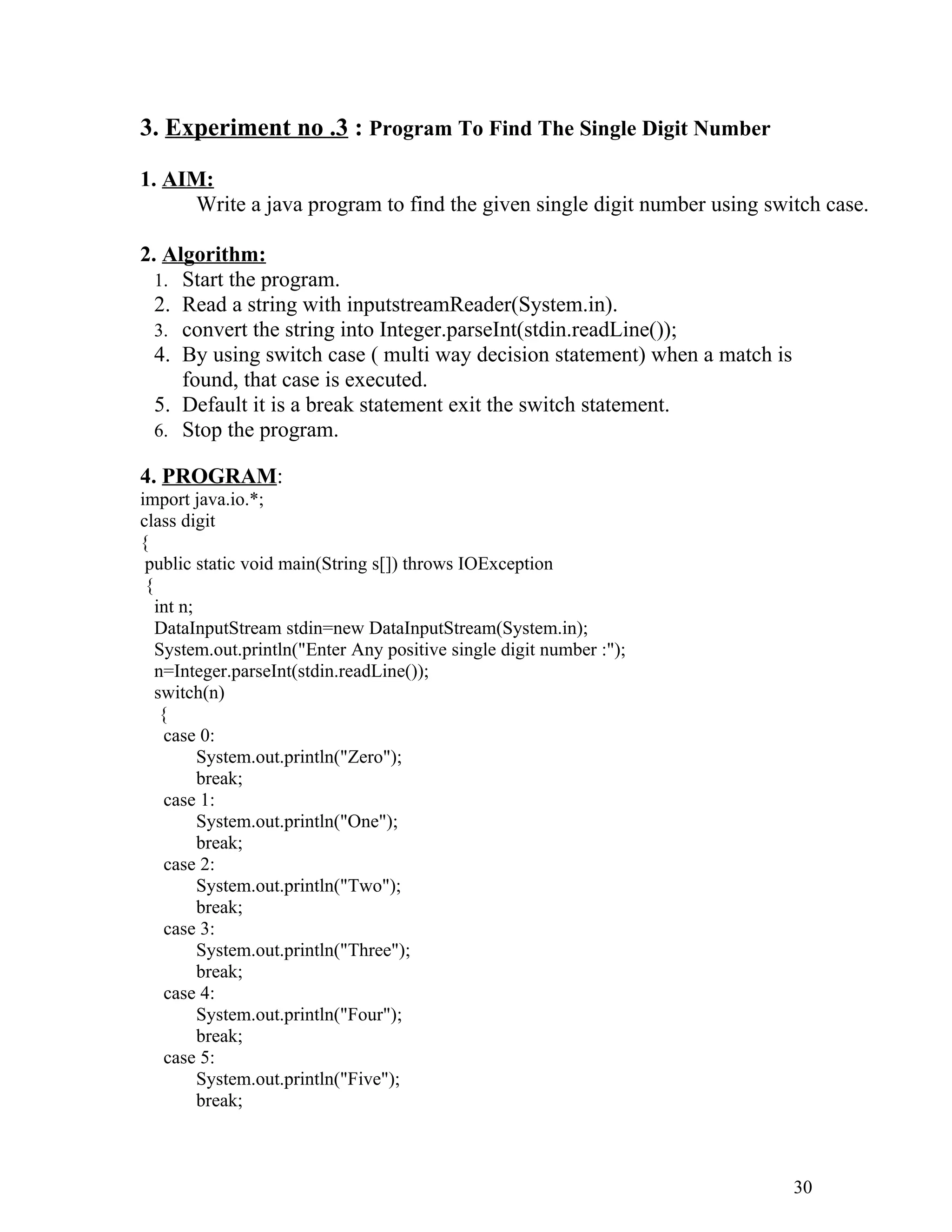 3. Experiment no .3 : Program To Find The Single Digit Number
1. AIM:
Write a java program to find the given single digit number using switch case.
2. Algorithm:
1. Start the program.
2. Read a string with inputstreamReader(System.in).
3. convert the string into Integer.parseInt(stdin.readLine());
4. By using switch case ( multi way decision statement) when a match is
found, that case is executed.
5. Default it is a break statement exit the switch statement.
6. Stop the program.
4. PROGRAM:
import java.io.*;
class digit
{
public static void main(String s[]) throws IOException
{
int n;
DataInputStream stdin=new DataInputStream(System.in);
System.out.println("Enter Any positive single digit number :");
n=Integer.parseInt(stdin.readLine());
switch(n)
{
case 0:
System.out.println("Zero");
break;
case 1:
System.out.println("One");
break;
case 2:
System.out.println("Two");
break;
case 3:
System.out.println("Three");
break;
case 4:
System.out.println("Four");
break;
case 5:
System.out.println("Five");
break;
30
 