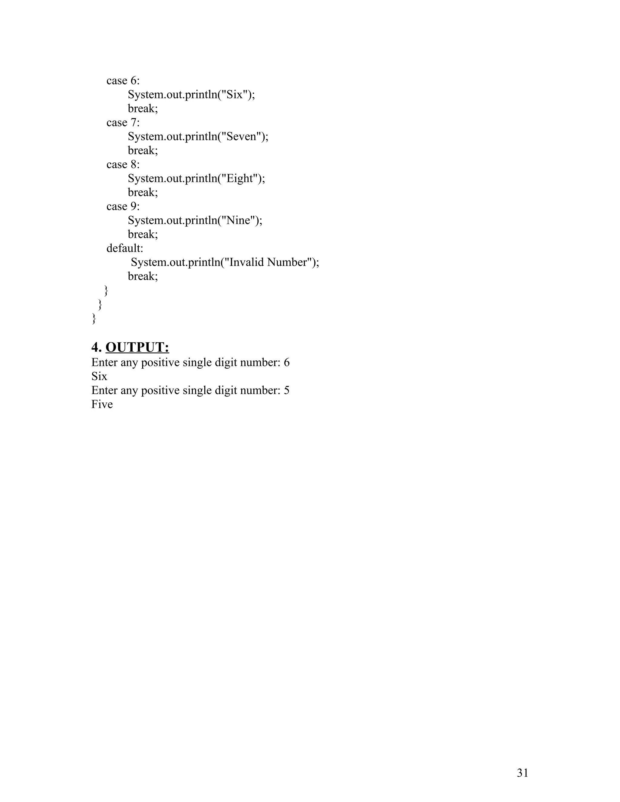 case 6:
System.out.println("Six");
break;
case 7:
System.out.println("Seven");
break;
case 8:
System.out.println("Eight");
break;
case 9:
System.out.println("Nine");
break;
default:
System.out.println("Invalid Number");
break;
}
}
}
4. OUTPUT:
Enter any positive single digit number: 6
Six
Enter any positive single digit number: 5
Five
31
 
