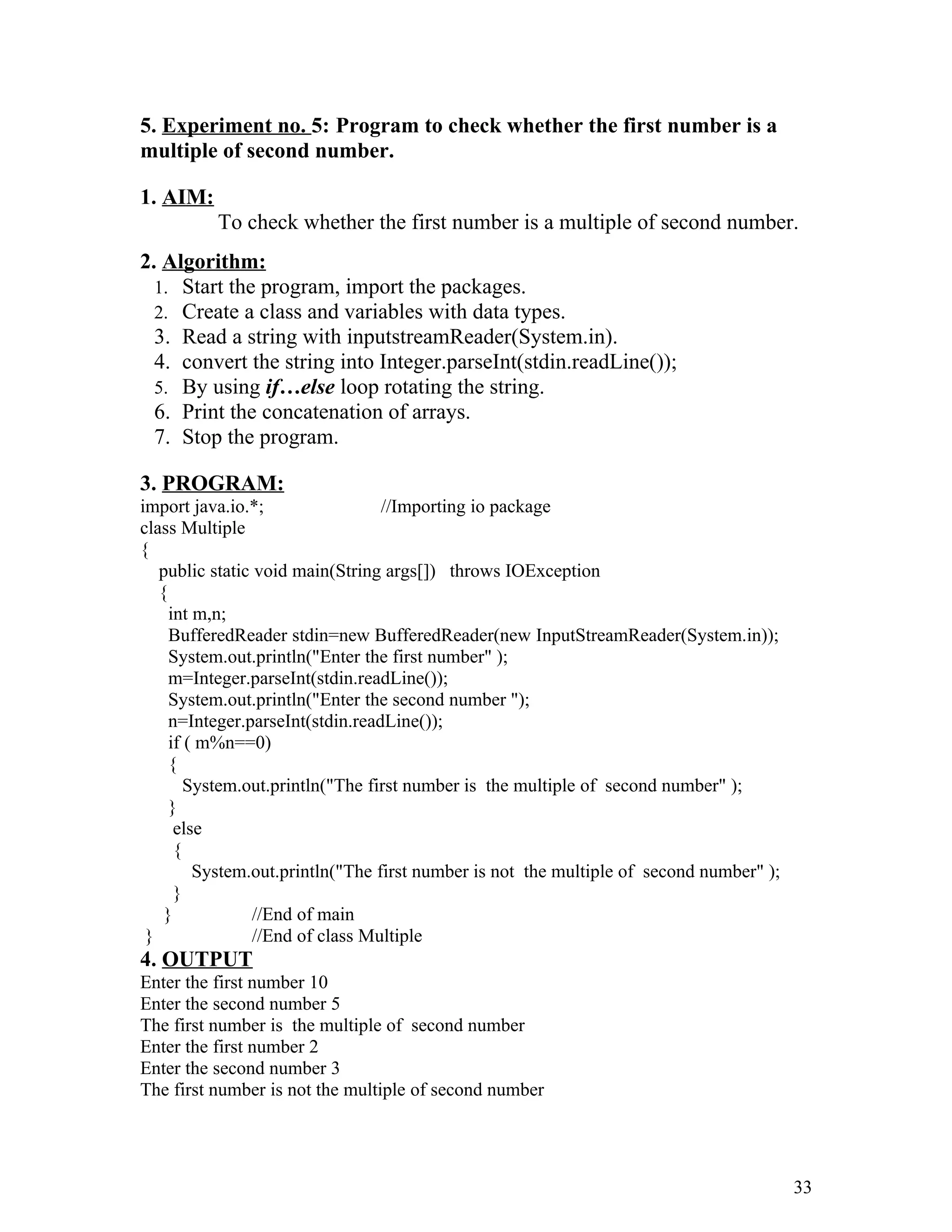 5. Experiment no. 5: Program to check whether the first number is a
multiple of second number.
1. AIM:
To check whether the first number is a multiple of second number.
2. Algorithm:
1. Start the program, import the packages.
2. Create a class and variables with data types.
3. Read a string with inputstreamReader(System.in).
4. convert the string into Integer.parseInt(stdin.readLine());
5. By using if…else loop rotating the string.
6. Print the concatenation of arrays.
7. Stop the program.
3. PROGRAM:
import java.io.*; //Importing io package
class Multiple
{
public static void main(String args[]) throws IOException
{
int m,n;
BufferedReader stdin=new BufferedReader(new InputStreamReader(System.in));
System.out.println("Enter the first number" );
m=Integer.parseInt(stdin.readLine());
System.out.println("Enter the second number ");
n=Integer.parseInt(stdin.readLine());
if ( m%n==0)
{
System.out.println("The first number is the multiple of second number" );
}
else
{
System.out.println("The first number is not the multiple of second number" );
}
} //End of main
} //End of class Multiple
4. OUTPUT
Enter the first number 10
Enter the second number 5
The first number is the multiple of second number
Enter the first number 2
Enter the second number 3
The first number is not the multiple of second number
33
 