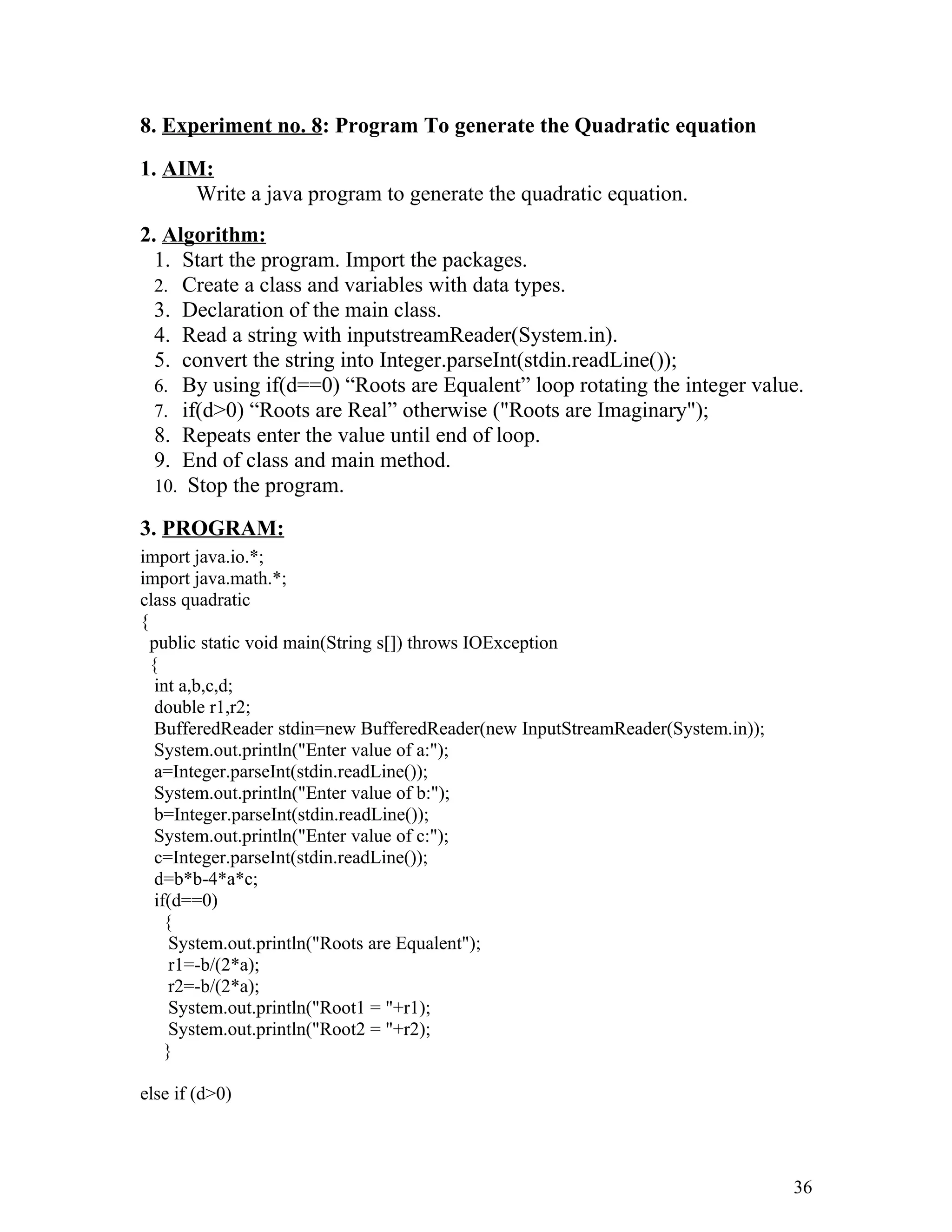 8. Experiment no. 8: Program To generate the Quadratic equation
1. AIM:
Write a java program to generate the quadratic equation.
2. Algorithm:
1. Start the program. Import the packages.
2. Create a class and variables with data types.
3. Declaration of the main class.
4. Read a string with inputstreamReader(System.in).
5. convert the string into Integer.parseInt(stdin.readLine());
6. By using if(d==0) “Roots are Equalent” loop rotating the integer value.
7. if(d>0) “Roots are Real” otherwise ("Roots are Imaginary");
8. Repeats enter the value until end of loop.
9. End of class and main method.
10. Stop the program.
3. PROGRAM:
import java.io.*;
import java.math.*;
class quadratic
{
public static void main(String s[]) throws IOException
{
int a,b,c,d;
double r1,r2;
BufferedReader stdin=new BufferedReader(new InputStreamReader(System.in));
System.out.println("Enter value of a:");
a=Integer.parseInt(stdin.readLine());
System.out.println("Enter value of b:");
b=Integer.parseInt(stdin.readLine());
System.out.println("Enter value of c:");
c=Integer.parseInt(stdin.readLine());
d=b*b-4*a*c;
if(d==0)
{
System.out.println("Roots are Equalent");
r1=-b/(2*a);
r2=-b/(2*a);
System.out.println("Root1 = "+r1);
System.out.println("Root2 = "+r2);
}
else if (d>0)
36
 