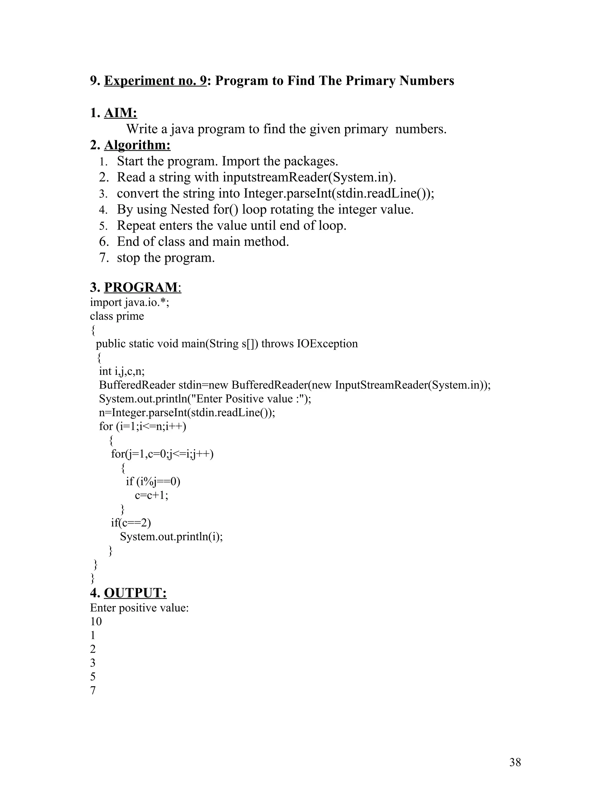 9. Experiment no. 9: Program to Find The Primary Numbers
1. AIM:
Write a java program to find the given primary numbers.
2. Algorithm:
1. Start the program. Import the packages.
2. Read a string with inputstreamReader(System.in).
3. convert the string into Integer.parseInt(stdin.readLine());
4. By using Nested for() loop rotating the integer value.
5. Repeat enters the value until end of loop.
6. End of class and main method.
7. stop the program.
3. PROGRAM:
import java.io.*;
class prime
{
public static void main(String s[]) throws IOException
{
int i,j,c,n;
BufferedReader stdin=new BufferedReader(new InputStreamReader(System.in));
System.out.println("Enter Positive value :");
n=Integer.parseInt(stdin.readLine());
for (i=1;i<=n;i++)
{
for(j=1,c=0;j<=i;j++)
{
if (i%j==0)
c=c+1;
}
if(c==2)
System.out.println(i);
}
}
}
4. OUTPUT:
Enter positive value:
10
1
2
3
5
7
38
 