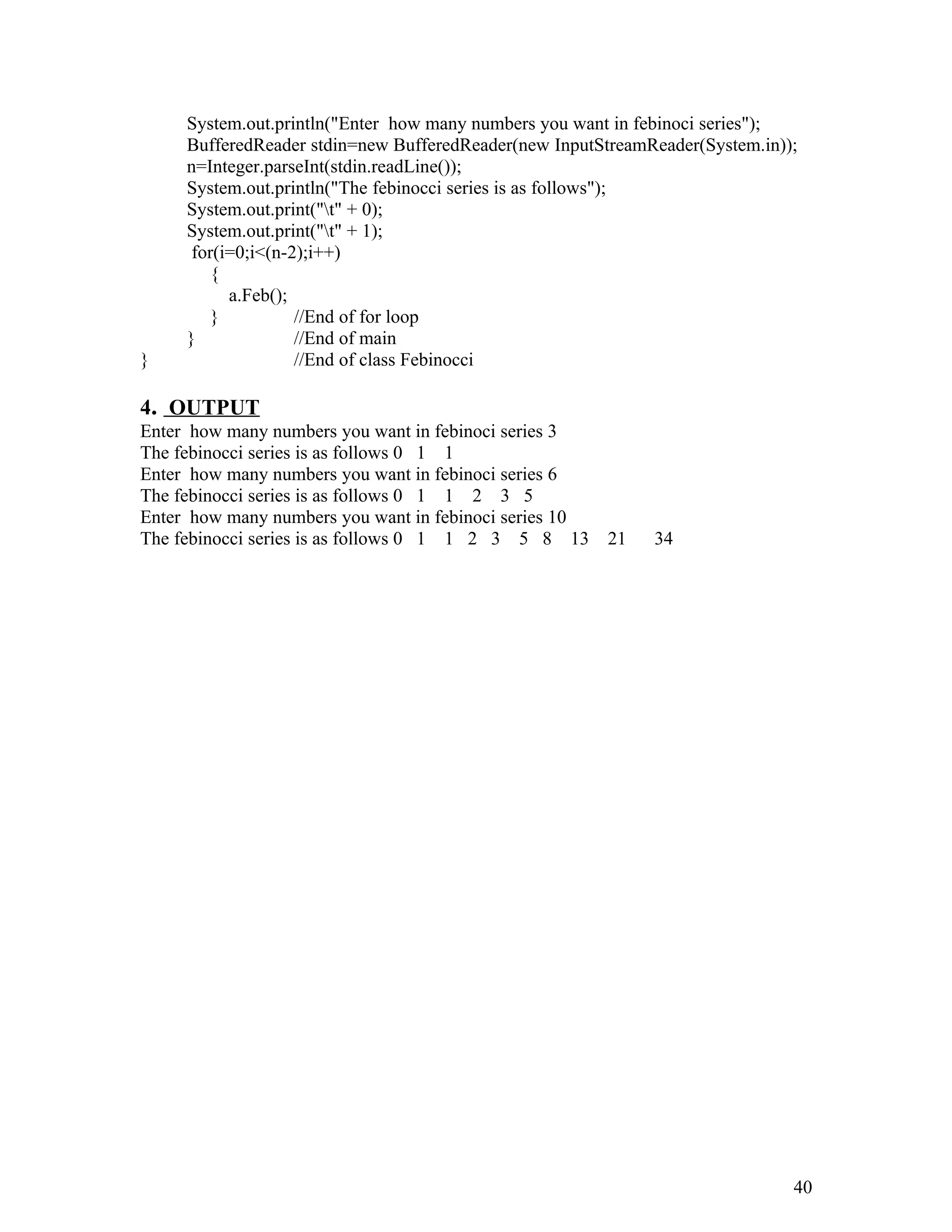 System.out.println("Enter how many numbers you want in febinoci series");
BufferedReader stdin=new BufferedReader(new InputStreamReader(System.in));
n=Integer.parseInt(stdin.readLine());
System.out.println("The febinocci series is as follows");
System.out.print("t" + 0);
System.out.print("t" + 1);
for(i=0;i<(n-2);i++)
{
a.Feb();
} //End of for loop
} //End of main
} //End of class Febinocci
4. OUTPUT
Enter how many numbers you want in febinoci series 3
The febinocci series is as follows 0 1 1
Enter how many numbers you want in febinoci series 6
The febinocci series is as follows 0 1 1 2 3 5
Enter how many numbers you want in febinoci series 10
The febinocci series is as follows 0 1 1 2 3 5 8 13 21 34
40
 