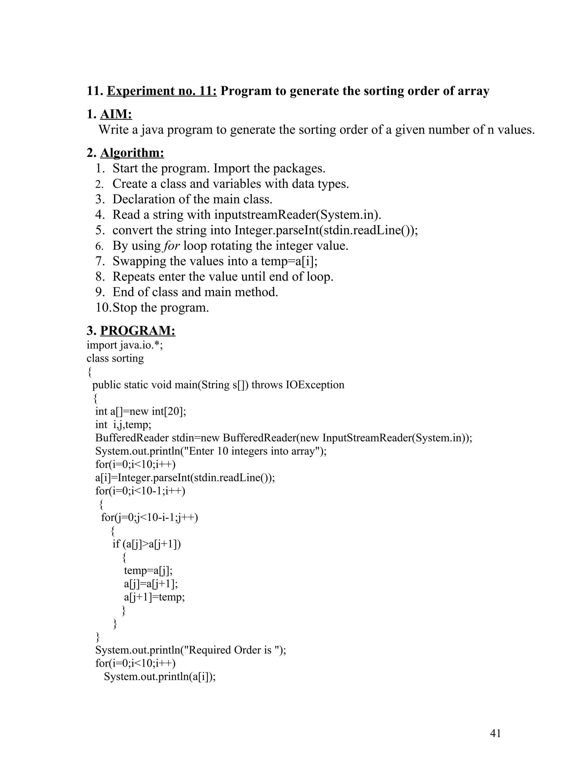 11. Experiment no. 11: Program to generate the sorting order of array
1. AIM:
Write a java program to generate the sorting order of a given number of n values.
2. Algorithm:
1. Start the program. Import the packages.
2. Create a class and variables with data types.
3. Declaration of the main class.
4. Read a string with inputstreamReader(System.in).
5. convert the string into Integer.parseInt(stdin.readLine());
6. By using for loop rotating the integer value.
7. Swapping the values into a temp=a[i];
8. Repeats enter the value until end of loop.
9. End of class and main method.
10.Stop the program.
3. PROGRAM:
import java.io.*;
class sorting
{
public static void main(String s[]) throws IOException
{
int a[]=new int[20];
int i,j,temp;
BufferedReader stdin=new BufferedReader(new InputStreamReader(System.in));
System.out.println("Enter 10 integers into array");
for(i=0;i<10;i++)
a[i]=Integer.parseInt(stdin.readLine());
for(i=0;i<10-1;i++)
{
for(j=0;j<10-i-1;j++)
{
if (a[j]>a[j+1])
{
temp=a[j];
a[j]=a[j+1];
a[j+1]=temp;
}
}
}
System.out.println("Required Order is ");
for(i=0;i<10;i++)
System.out.println(a[i]);
41
 