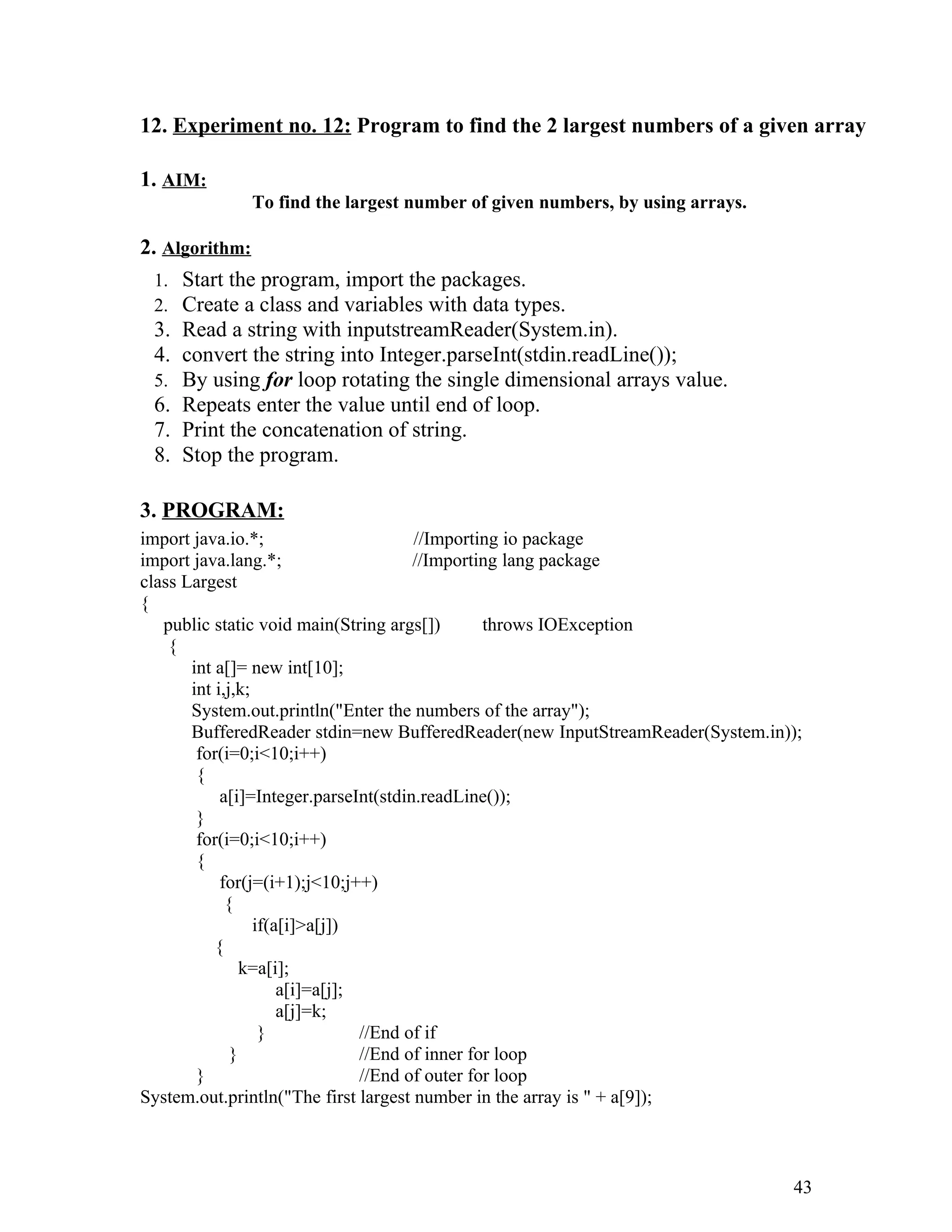 12. Experiment no. 12: Program to find the 2 largest numbers of a given array
1. AIM:
To find the largest number of given numbers, by using arrays.
2. Algorithm:
1. Start the program, import the packages.
2. Create a class and variables with data types.
3. Read a string with inputstreamReader(System.in).
4. convert the string into Integer.parseInt(stdin.readLine());
5. By using for loop rotating the single dimensional arrays value.
6. Repeats enter the value until end of loop.
7. Print the concatenation of string.
8. Stop the program.
3. PROGRAM:
import java.io.*; //Importing io package
import java.lang.*; //Importing lang package
class Largest
{
public static void main(String args[]) throws IOException
{
int a[]= new int[10];
int i,j,k;
System.out.println("Enter the numbers of the array");
BufferedReader stdin=new BufferedReader(new InputStreamReader(System.in));
for(i=0;i<10;i++)
{
a[i]=Integer.parseInt(stdin.readLine());
}
for(i=0;i<10;i++)
{
for(j=(i+1);j<10;j++)
{
if(a[i]>a[j])
{
k=a[i];
a[i]=a[j];
a[j]=k;
} //End of if
} //End of inner for loop
} //End of outer for loop
System.out.println("The first largest number in the array is " + a[9]);
43
 
