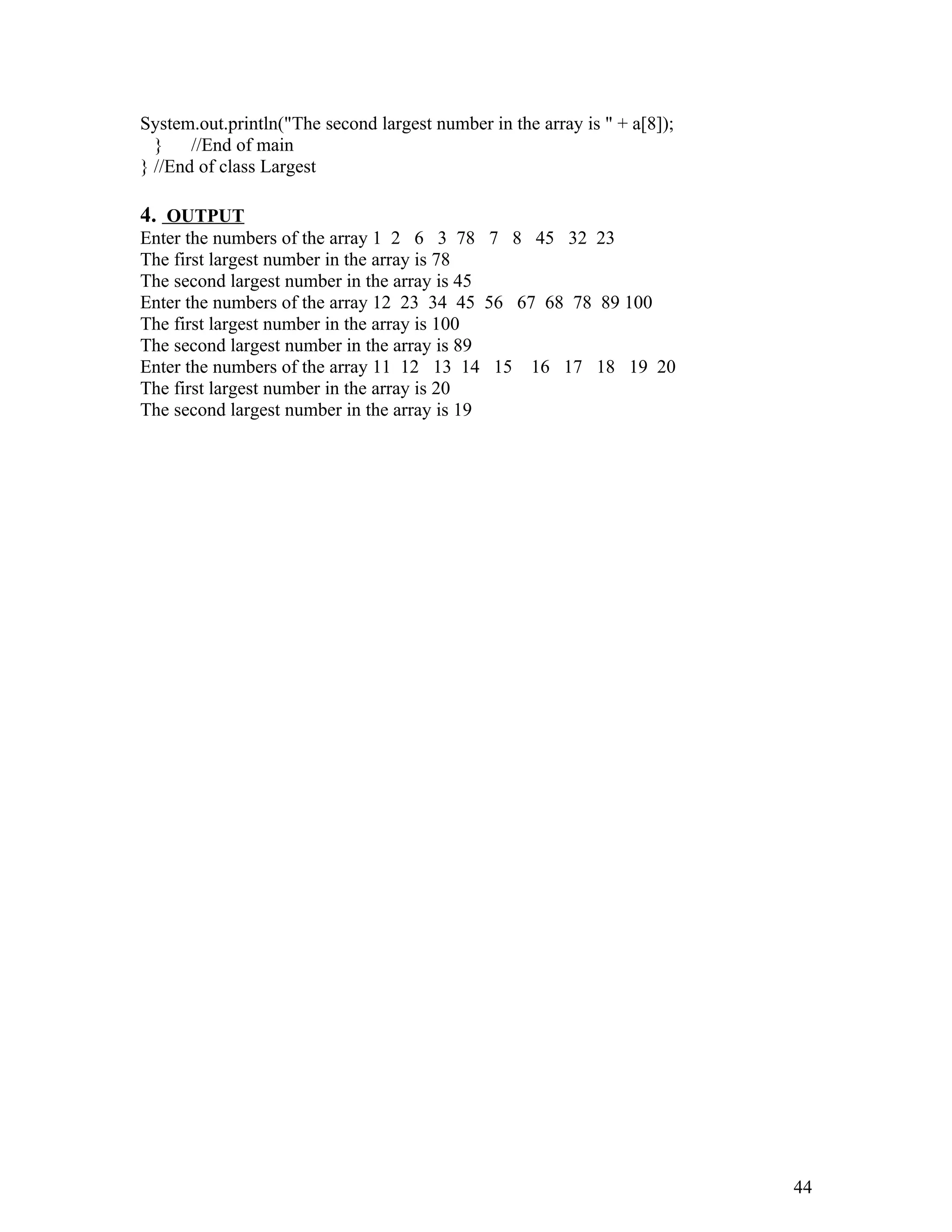 System.out.println("The second largest number in the array is " + a[8]);
} //End of main
} //End of class Largest
4. OUTPUT
Enter the numbers of the array 1 2 6 3 78 7 8 45 32 23
The first largest number in the array is 78
The second largest number in the array is 45
Enter the numbers of the array 12 23 34 45 56 67 68 78 89 100
The first largest number in the array is 100
The second largest number in the array is 89
Enter the numbers of the array 11 12 13 14 15 16 17 18 19 20
The first largest number in the array is 20
The second largest number in the array is 19
44
 