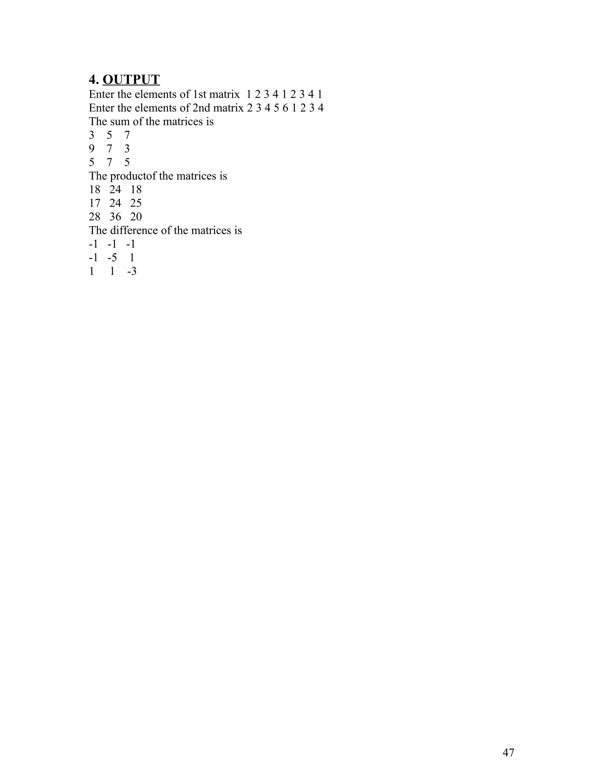 4. OUTPUT
Enter the elements of 1st matrix 1 2 3 4 1 2 3 4 1
Enter the elements of 2nd matrix 2 3 4 5 6 1 2 3 4
The sum of the matrices is
3 5 7
9 7 3
5 7 5
The productof the matrices is
18 24 18
17 24 25
28 36 20
The difference of the matrices is
-1 -1 -1
-1 -5 1
1 1 -3
47
 