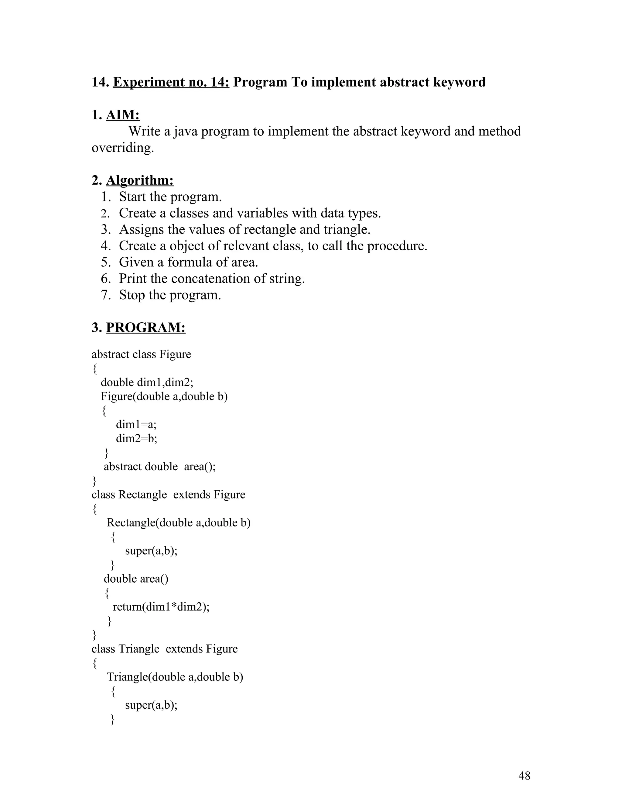 14. Experiment no. 14: Program To implement abstract keyword
1. AIM:
Write a java program to implement the abstract keyword and method
overriding.
2. Algorithm:
1. Start the program.
2. Create a classes and variables with data types.
3. Assigns the values of rectangle and triangle.
4. Create a object of relevant class, to call the procedure.
5. Given a formula of area.
6. Print the concatenation of string.
7. Stop the program.
3. PROGRAM:
abstract class Figure
{
double dim1,dim2;
Figure(double a,double b)
{
dim1=a;
dim2=b;
}
abstract double area();
}
class Rectangle extends Figure
{
Rectangle(double a,double b)
{
super(a,b);
}
double area()
{
return(dim1*dim2);
}
}
class Triangle extends Figure
{
Triangle(double a,double b)
{
super(a,b);
}
48
 