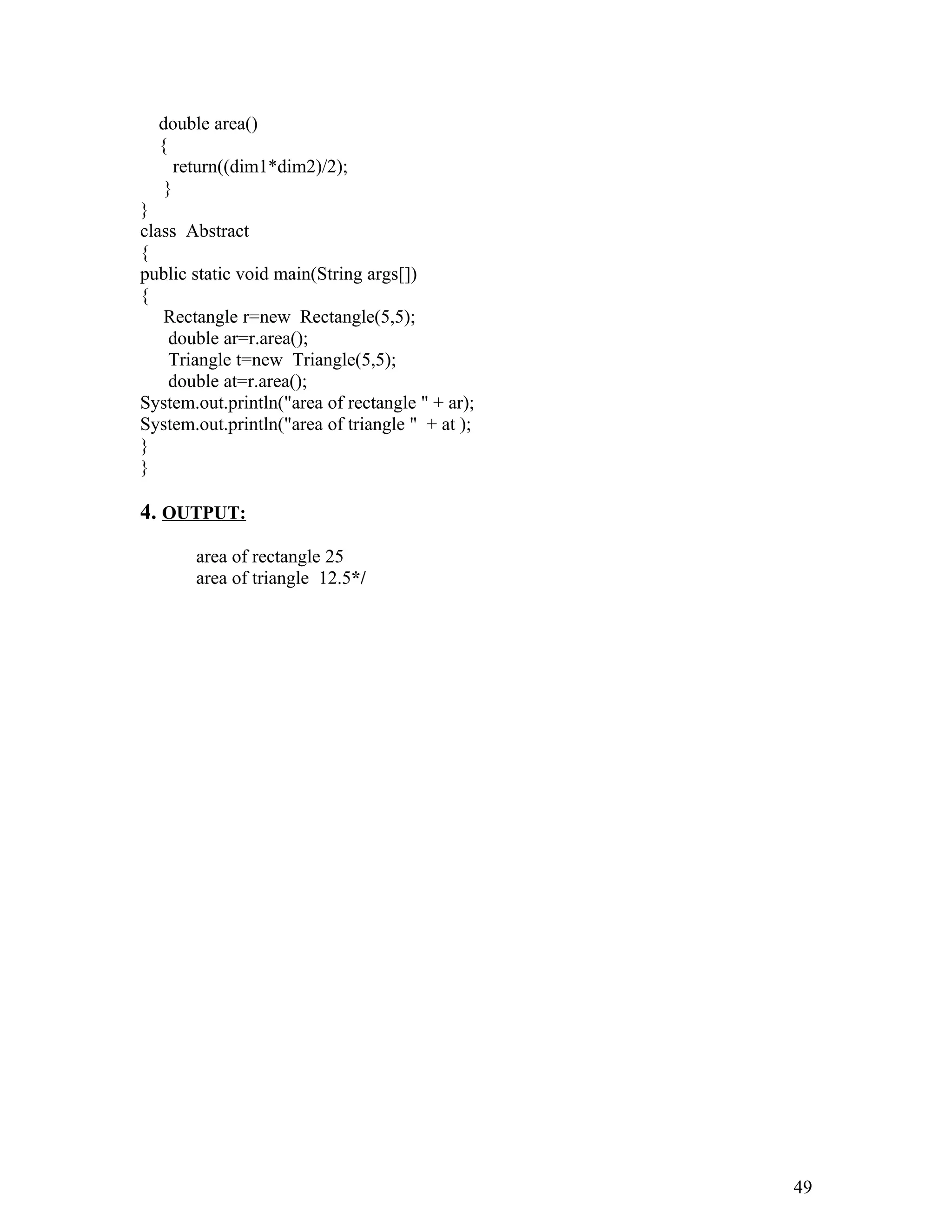 double area()
{
return((dim1*dim2)/2);
}
}
class Abstract
{
public static void main(String args[])
{
Rectangle r=new Rectangle(5,5);
double ar=r.area();
Triangle t=new Triangle(5,5);
double at=r.area();
System.out.println("area of rectangle " + ar);
System.out.println("area of triangle " + at );
}
}
4. OUTPUT:
area of rectangle 25
area of triangle 12.5*/
49
 
