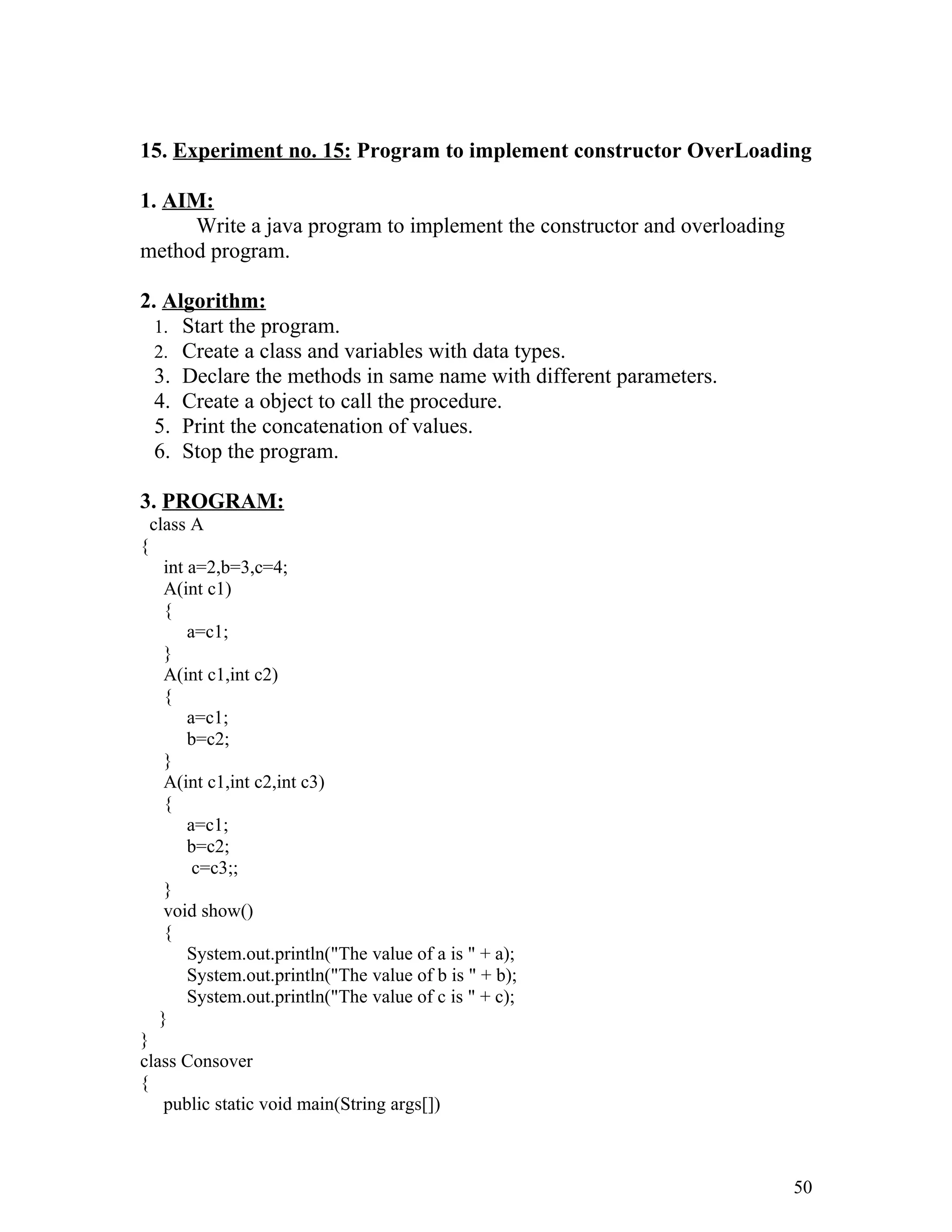 15. Experiment no. 15: Program to implement constructor OverLoading
1. AIM:
Write a java program to implement the constructor and overloading
method program.
2. Algorithm:
1. Start the program.
2. Create a class and variables with data types.
3. Declare the methods in same name with different parameters.
4. Create a object to call the procedure.
5. Print the concatenation of values.
6. Stop the program.
3. PROGRAM:
class A
{
int a=2,b=3,c=4;
A(int c1)
{
a=c1;
}
A(int c1,int c2)
{
a=c1;
b=c2;
}
A(int c1,int c2,int c3)
{
a=c1;
b=c2;
c=c3;;
}
void show()
{
System.out.println("The value of a is " + a);
System.out.println("The value of b is " + b);
System.out.println("The value of c is " + c);
}
}
class Consover
{
public static void main(String args[])
50
 
