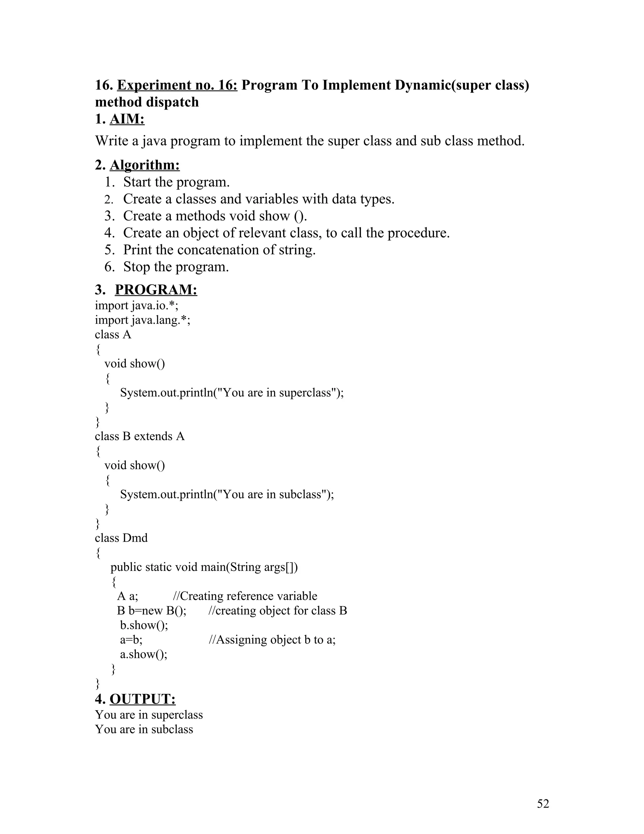 16. Experiment no. 16: Program To Implement Dynamic(super class)
method dispatch
1. AIM:
Write a java program to implement the super class and sub class method.
2. Algorithm:
1. Start the program.
2. Create a classes and variables with data types.
3. Create a methods void show ().
4. Create an object of relevant class, to call the procedure.
5. Print the concatenation of string.
6. Stop the program.
3. PROGRAM:
import java.io.*;
import java.lang.*;
class A
{
void show()
{
System.out.println("You are in superclass");
}
}
class B extends A
{
void show()
{
System.out.println("You are in subclass");
}
}
class Dmd
{
public static void main(String args[])
{
A a; //Creating reference variable
B b=new B(); //creating object for class B
b.show();
a=b; //Assigning object b to a;
a.show();
}
}
4. OUTPUT:
You are in superclass
You are in subclass
52
 