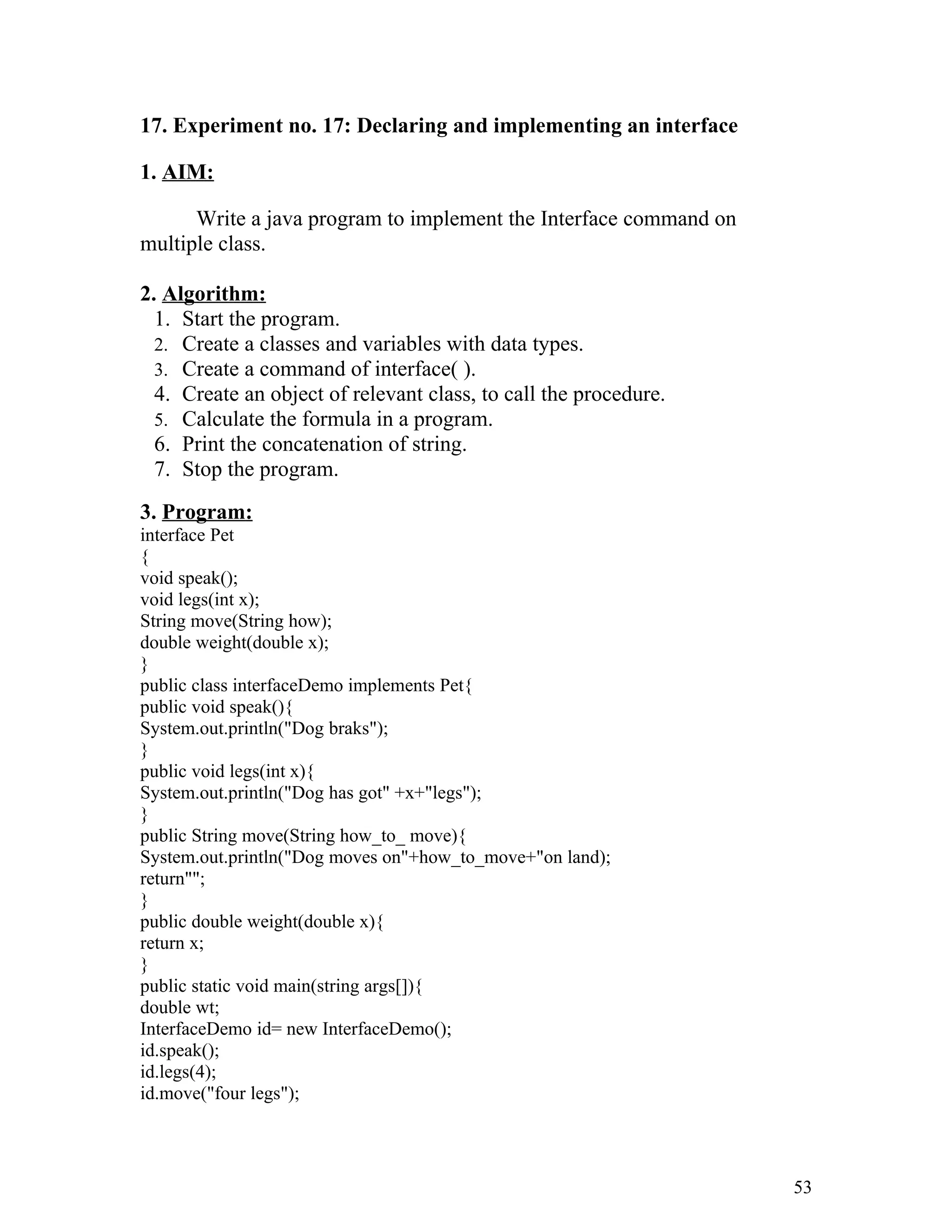 17. Experiment no. 17: Declaring and implementing an interface
1. AIM:
Write a java program to implement the Interface command on
multiple class.
2. Algorithm:
1. Start the program.
2. Create a classes and variables with data types.
3. Create a command of interface( ).
4. Create an object of relevant class, to call the procedure.
5. Calculate the formula in a program.
6. Print the concatenation of string.
7. Stop the program.
3. Program:
interface Pet
{
void speak();
void legs(int x);
String move(String how);
double weight(double x);
}
public class interfaceDemo implements Pet{
public void speak(){
System.out.println("Dog braks");
}
public void legs(int x){
System.out.println("Dog has got" +x+"legs");
}
public String move(String how_to_ move){
System.out.println("Dog moves on"+how_to_move+"on land);
return"";
}
public double weight(double x){
return x;
}
public static void main(string args[]){
double wt;
InterfaceDemo id= new InterfaceDemo();
id.speak();
id.legs(4);
id.move("four legs");
53
 