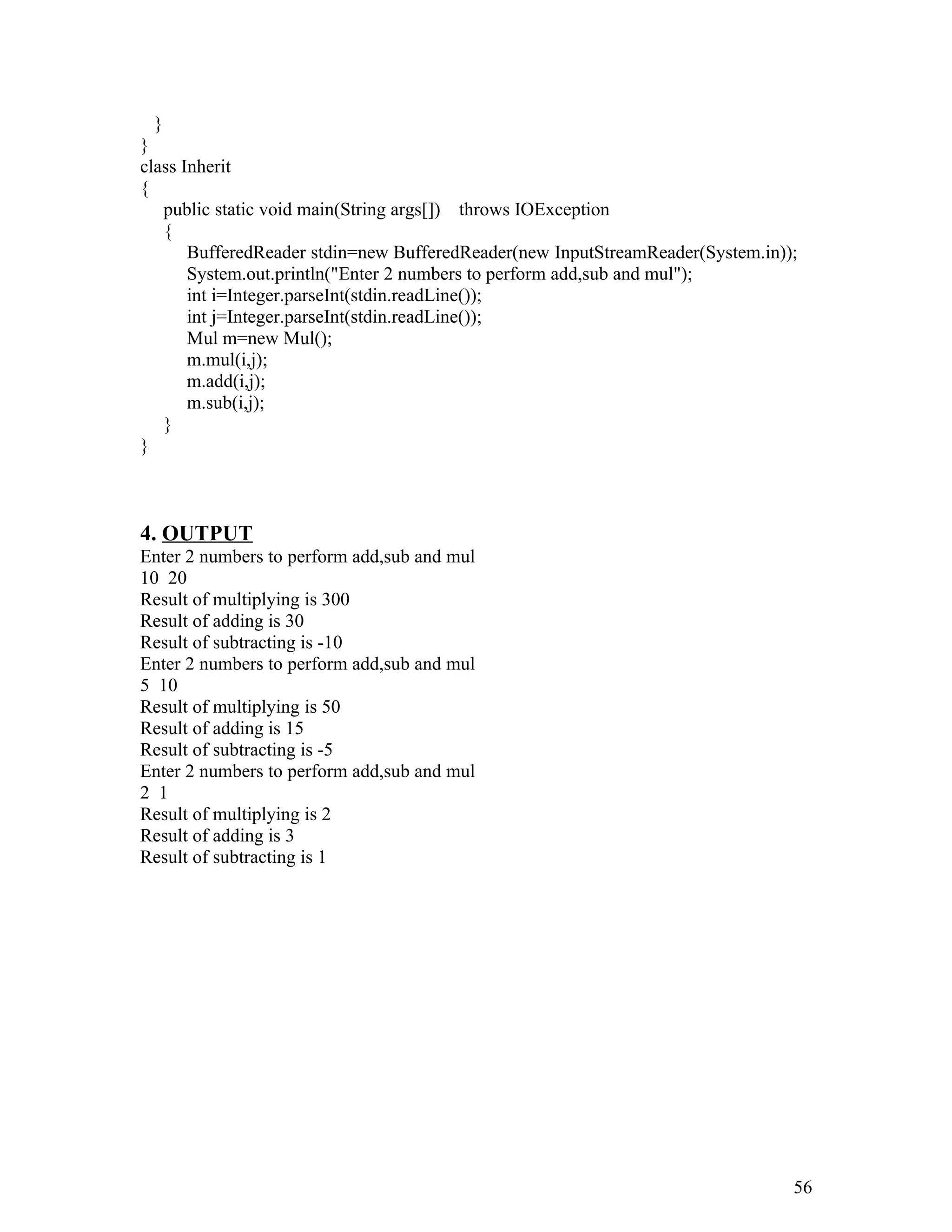 }
}
class Inherit
{
public static void main(String args[]) throws IOException
{
BufferedReader stdin=new BufferedReader(new InputStreamReader(System.in));
System.out.println("Enter 2 numbers to perform add,sub and mul");
int i=Integer.parseInt(stdin.readLine());
int j=Integer.parseInt(stdin.readLine());
Mul m=new Mul();
m.mul(i,j);
m.add(i,j);
m.sub(i,j);
}
}
4. OUTPUT
Enter 2 numbers to perform add,sub and mul
10 20
Result of multiplying is 300
Result of adding is 30
Result of subtracting is -10
Enter 2 numbers to perform add,sub and mul
5 10
Result of multiplying is 50
Result of adding is 15
Result of subtracting is -5
Enter 2 numbers to perform add,sub and mul
2 1
Result of multiplying is 2
Result of adding is 3
Result of subtracting is 1
56
 
