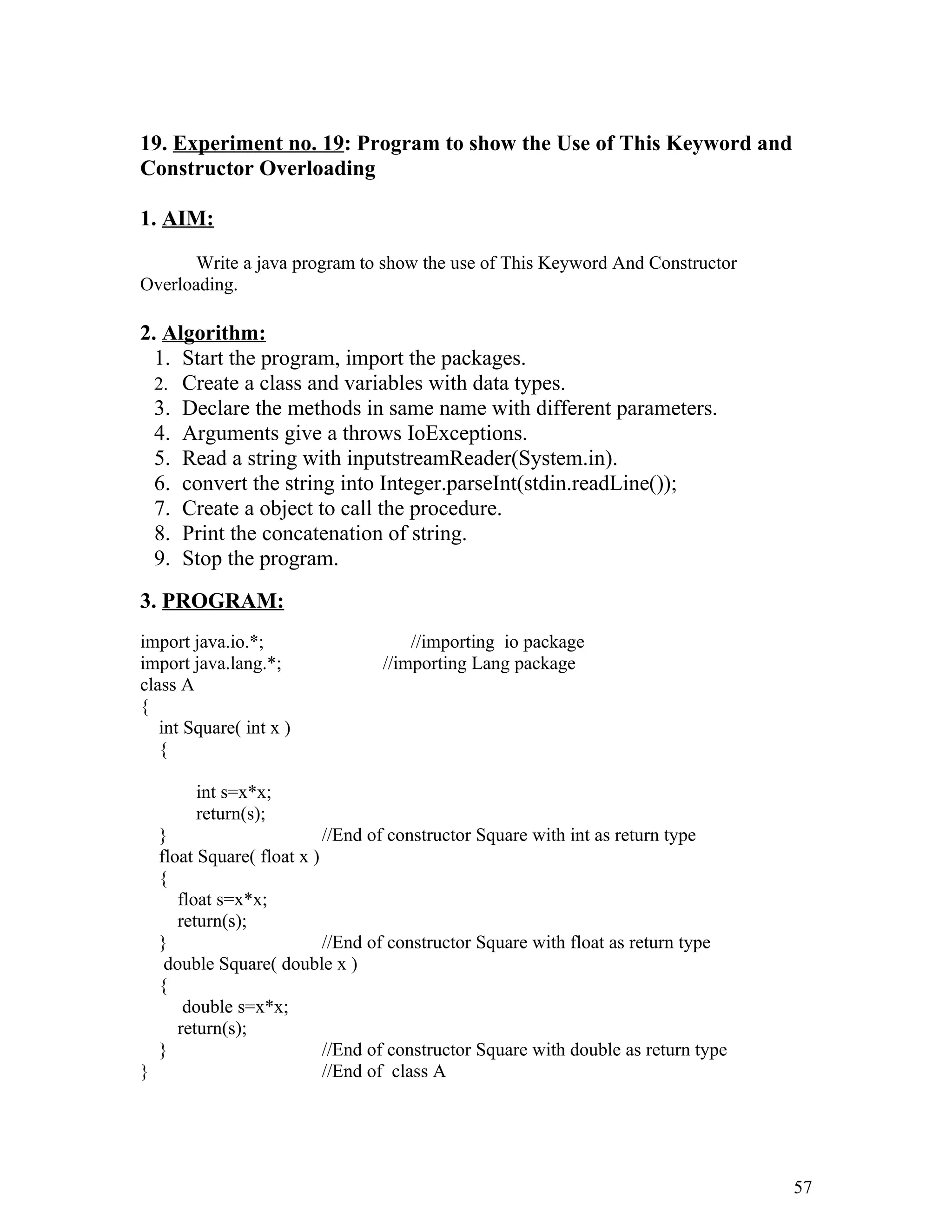 19. Experiment no. 19: Program to show the Use of This Keyword and
Constructor Overloading
1. AIM:
Write a java program to show the use of This Keyword And Constructor
Overloading.
2. Algorithm:
1. Start the program, import the packages.
2. Create a class and variables with data types.
3. Declare the methods in same name with different parameters.
4. Arguments give a throws IoExceptions.
5. Read a string with inputstreamReader(System.in).
6. convert the string into Integer.parseInt(stdin.readLine());
7. Create a object to call the procedure.
8. Print the concatenation of string.
9. Stop the program.
3. PROGRAM:
import java.io.*; //importing io package
import java.lang.*; //importing Lang package
class A
{
int Square( int x )
{
int s=x*x;
return(s);
} //End of constructor Square with int as return type
float Square( float x )
{
float s=x*x;
return(s);
} //End of constructor Square with float as return type
double Square( double x )
{
double s=x*x;
return(s);
} //End of constructor Square with double as return type
} //End of class A
57
 
