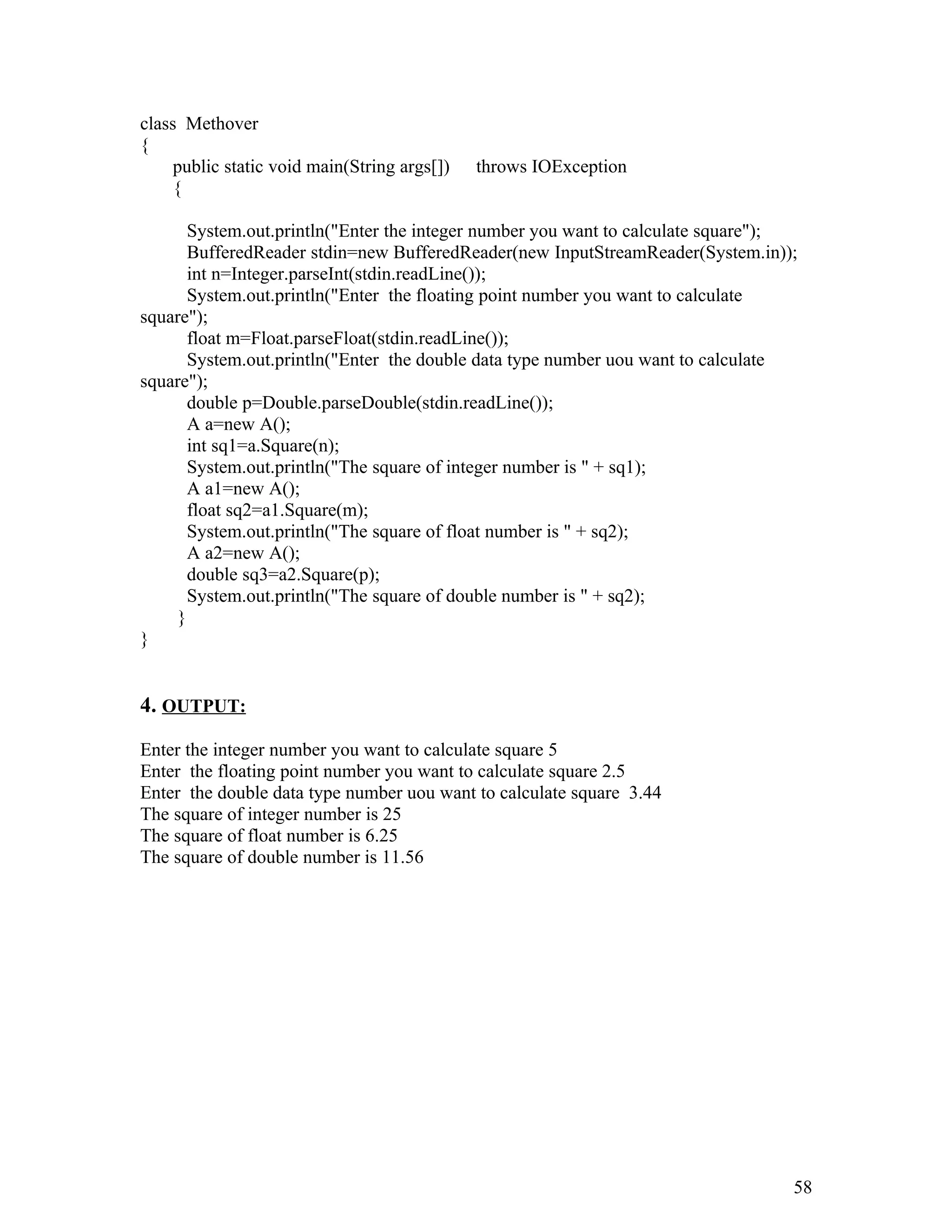 class Methover
{
public static void main(String args[]) throws IOException
{
System.out.println("Enter the integer number you want to calculate square");
BufferedReader stdin=new BufferedReader(new InputStreamReader(System.in));
int n=Integer.parseInt(stdin.readLine());
System.out.println("Enter the floating point number you want to calculate
square");
float m=Float.parseFloat(stdin.readLine());
System.out.println("Enter the double data type number uou want to calculate
square");
double p=Double.parseDouble(stdin.readLine());
A a=new A();
int sq1=a.Square(n);
System.out.println("The square of integer number is " + sq1);
A a1=new A();
float sq2=a1.Square(m);
System.out.println("The square of float number is " + sq2);
A a2=new A();
double sq3=a2.Square(p);
System.out.println("The square of double number is " + sq2);
}
}
4. OUTPUT:
Enter the integer number you want to calculate square 5
Enter the floating point number you want to calculate square 2.5
Enter the double data type number uou want to calculate square 3.44
The square of integer number is 25
The square of float number is 6.25
The square of double number is 11.56
58
 