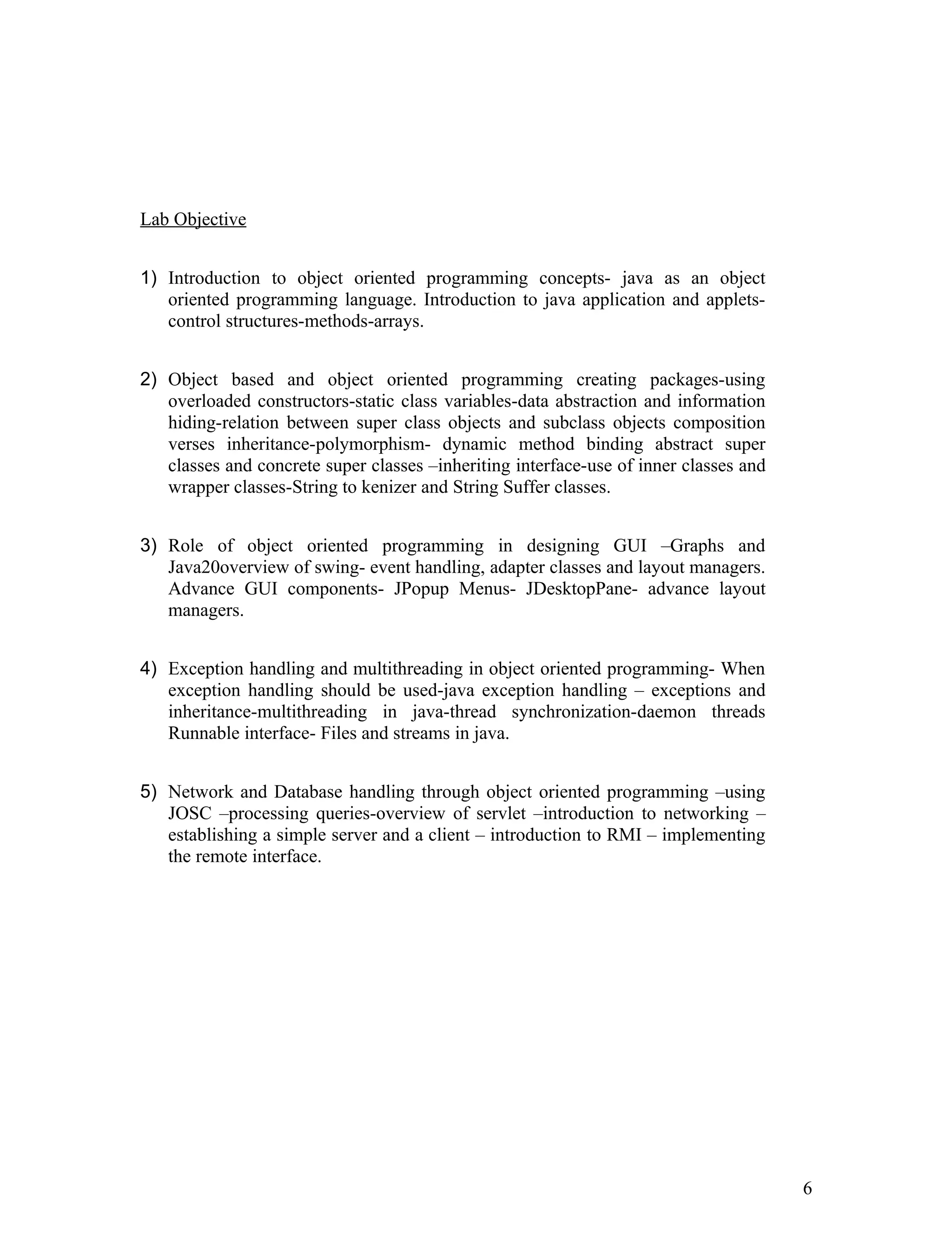 Lab Objective
1) Introduction to object oriented programming concepts- java as an object
oriented programming language. Introduction to java application and applets-
control structures-methods-arrays.
2) Object based and object oriented programming creating packages-using
overloaded constructors-static class variables-data abstraction and information
hiding-relation between super class objects and subclass objects composition
verses inheritance-polymorphism- dynamic method binding abstract super
classes and concrete super classes –inheriting interface-use of inner classes and
wrapper classes-String to kenizer and String Suffer classes.
3) Role of object oriented programming in designing GUI –Graphs and
Java20overview of swing- event handling, adapter classes and layout managers.
Advance GUI components- JPopup Menus- JDesktopPane- advance layout
managers.
4) Exception handling and multithreading in object oriented programming- When
exception handling should be used-java exception handling – exceptions and
inheritance-multithreading in java-thread synchronization-daemon threads
Runnable interface- Files and streams in java.
5) Network and Database handling through object oriented programming –using
JOSC –processing queries-overview of servlet –introduction to networking –
establishing a simple server and a client – introduction to RMI – implementing
the remote interface.
6
 