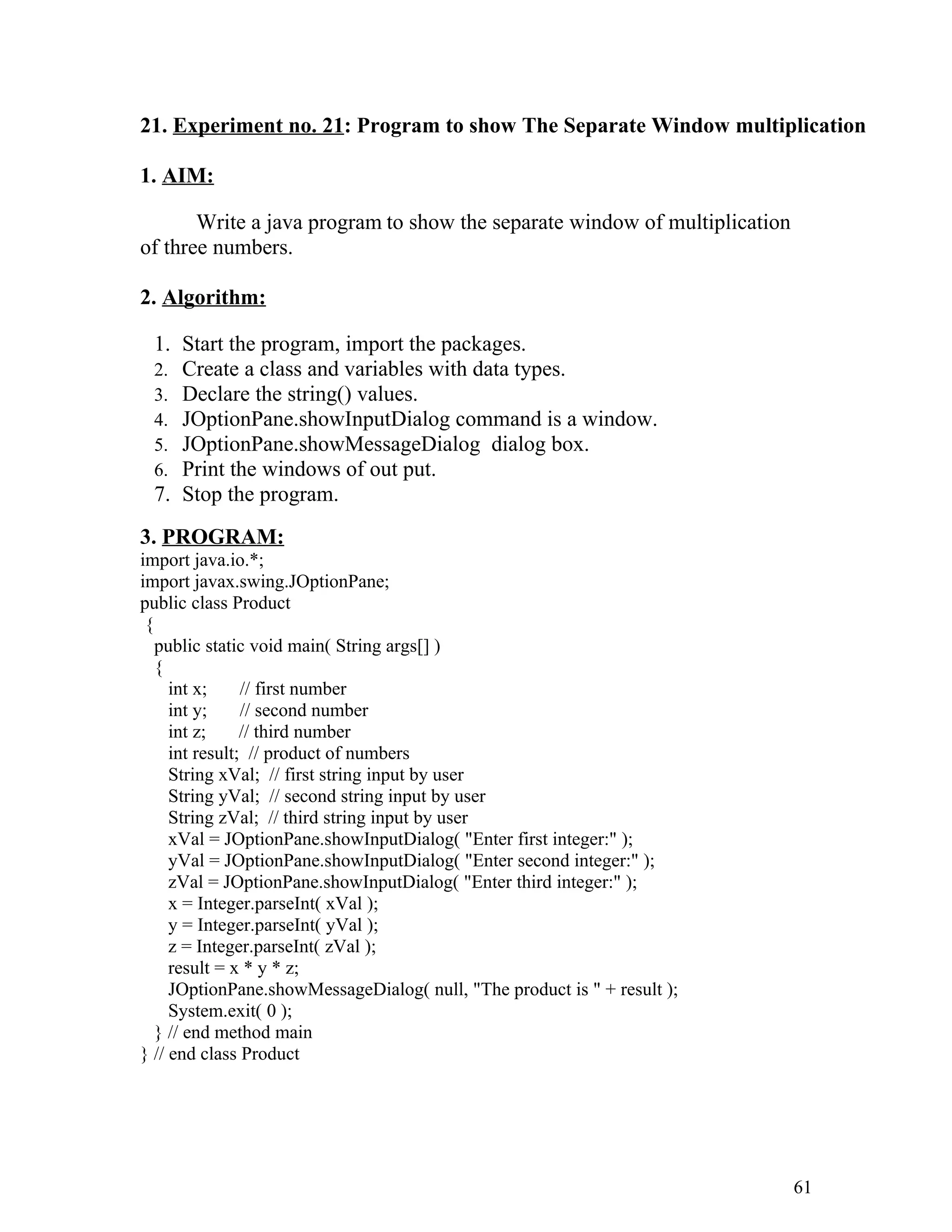 21. Experiment no. 21: Program to show The Separate Window multiplication
1. AIM:
Write a java program to show the separate window of multiplication
of three numbers.
2. Algorithm:
1. Start the program, import the packages.
2. Create a class and variables with data types.
3. Declare the string() values.
4. JOptionPane.showInputDialog command is a window.
5. JOptionPane.showMessageDialog dialog box.
6. Print the windows of out put.
7. Stop the program.
3. PROGRAM:
import java.io.*;
import javax.swing.JOptionPane;
public class Product
{
public static void main( String args[] )
{
int x; // first number
int y; // second number
int z; // third number
int result; // product of numbers
String xVal; // first string input by user
String yVal; // second string input by user
String zVal; // third string input by user
xVal = JOptionPane.showInputDialog( "Enter first integer:" );
yVal = JOptionPane.showInputDialog( "Enter second integer:" );
zVal = JOptionPane.showInputDialog( "Enter third integer:" );
x = Integer.parseInt( xVal );
y = Integer.parseInt( yVal );
z = Integer.parseInt( zVal );
result = x * y * z;
JOptionPane.showMessageDialog( null, "The product is " + result );
System.exit( 0 );
} // end method main
} // end class Product
61
 