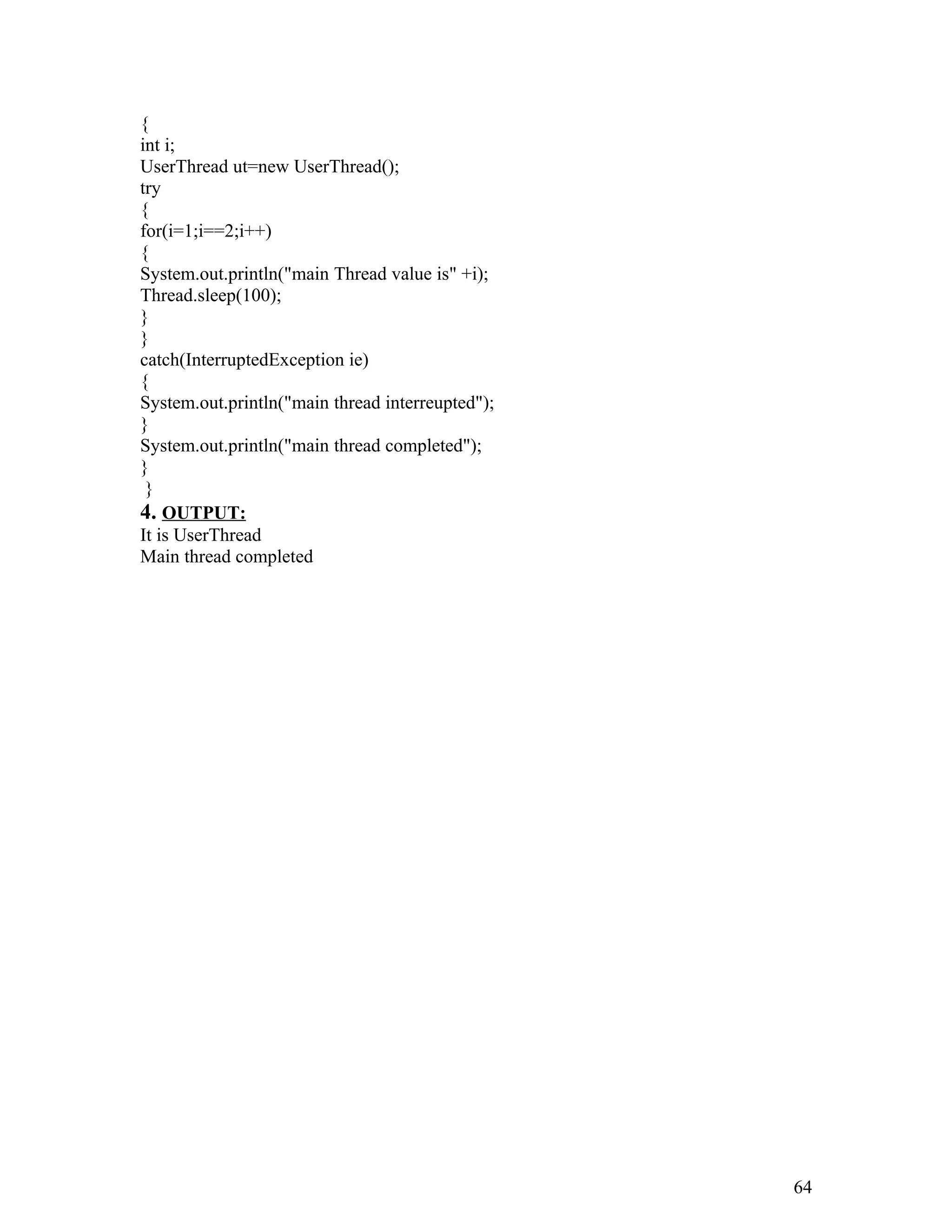 {
int i;
UserThread ut=new UserThread();
try
{
for(i=1;i==2;i++)
{
System.out.println("main Thread value is" +i);
Thread.sleep(100);
}
}
catch(InterruptedException ie)
{
System.out.println("main thread interreupted");
}
System.out.println("main thread completed");
}
}
4. OUTPUT:
It is UserThread
Main thread completed
64
 