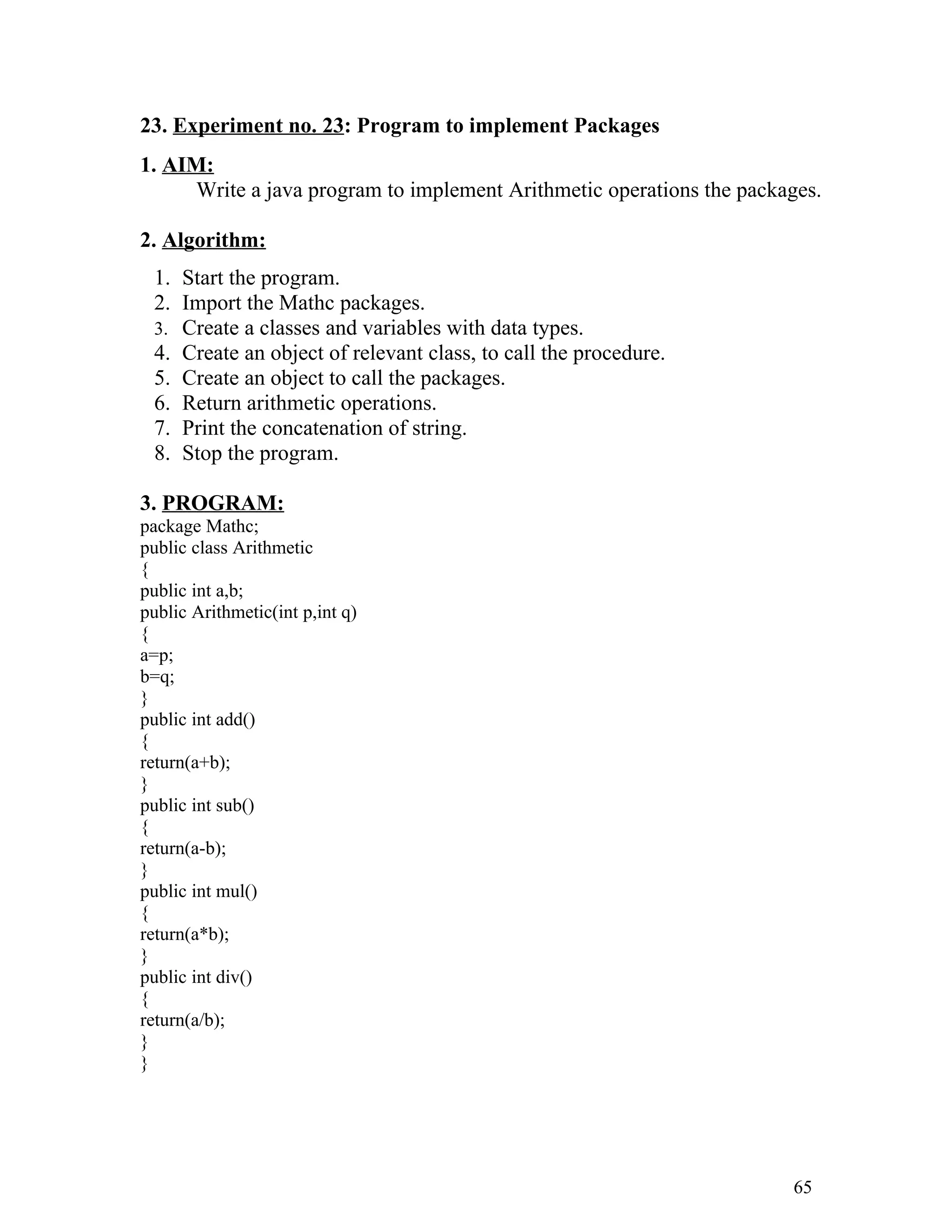 23. Experiment no. 23: Program to implement Packages
1. AIM:
Write a java program to implement Arithmetic operations the packages.
2. Algorithm:
1. Start the program.
2. Import the Mathc packages.
3. Create a classes and variables with data types.
4. Create an object of relevant class, to call the procedure.
5. Create an object to call the packages.
6. Return arithmetic operations.
7. Print the concatenation of string.
8. Stop the program.
3. PROGRAM:
package Mathc;
public class Arithmetic
{
public int a,b;
public Arithmetic(int p,int q)
{
a=p;
b=q;
}
public int add()
{
return(a+b);
}
public int sub()
{
return(a-b);
}
public int mul()
{
return(a*b);
}
public int div()
{
return(a/b);
}
}
65
 