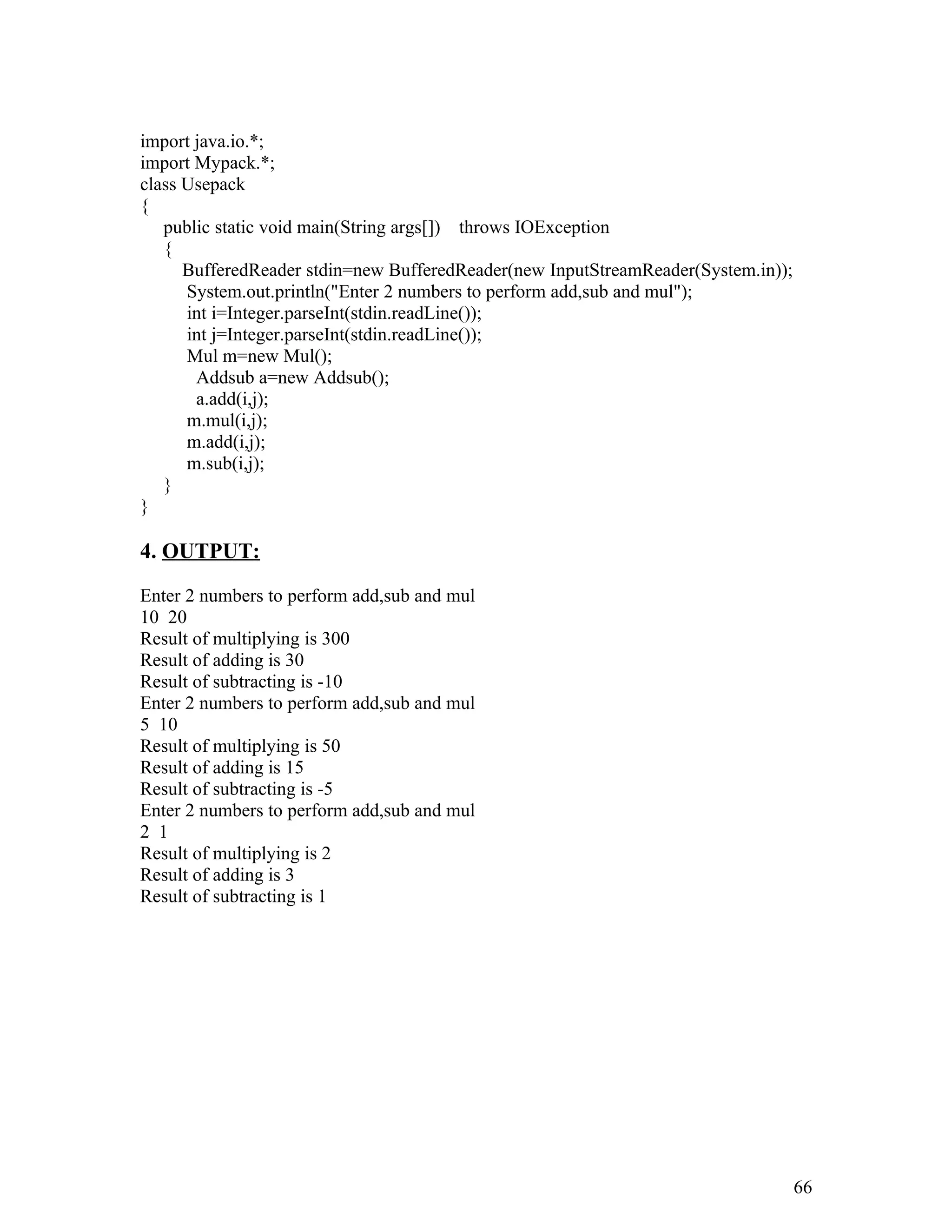 import java.io.*;
import Mypack.*;
class Usepack
{
public static void main(String args[]) throws IOException
{
BufferedReader stdin=new BufferedReader(new InputStreamReader(System.in));
System.out.println("Enter 2 numbers to perform add,sub and mul");
int i=Integer.parseInt(stdin.readLine());
int j=Integer.parseInt(stdin.readLine());
Mul m=new Mul();
Addsub a=new Addsub();
a.add(i,j);
m.mul(i,j);
m.add(i,j);
m.sub(i,j);
}
}
4. OUTPUT:
Enter 2 numbers to perform add,sub and mul
10 20
Result of multiplying is 300
Result of adding is 30
Result of subtracting is -10
Enter 2 numbers to perform add,sub and mul
5 10
Result of multiplying is 50
Result of adding is 15
Result of subtracting is -5
Enter 2 numbers to perform add,sub and mul
2 1
Result of multiplying is 2
Result of adding is 3
Result of subtracting is 1
66
 