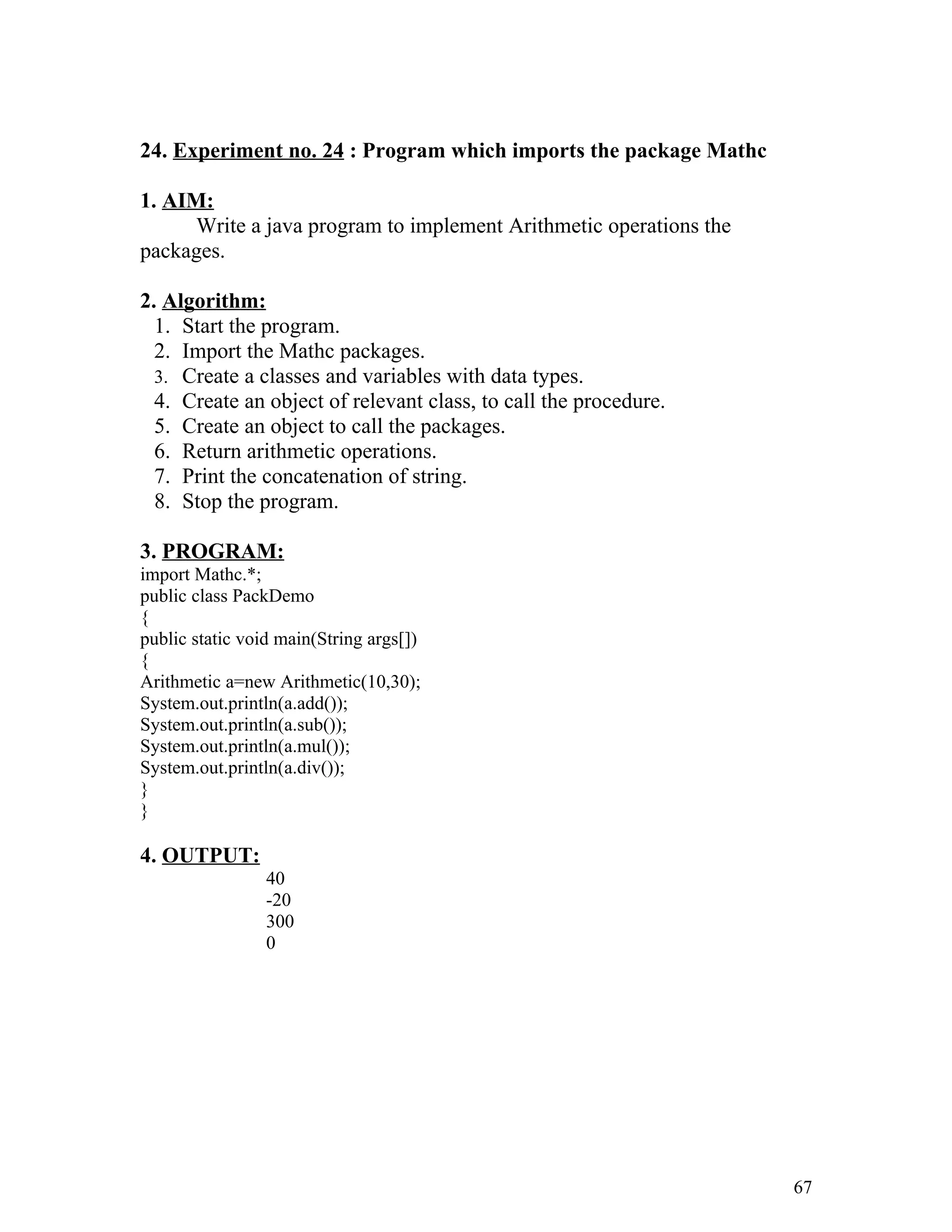 24. Experiment no. 24 : Program which imports the package Mathc
1. AIM:
Write a java program to implement Arithmetic operations the
packages.
2. Algorithm:
1. Start the program.
2. Import the Mathc packages.
3. Create a classes and variables with data types.
4. Create an object of relevant class, to call the procedure.
5. Create an object to call the packages.
6. Return arithmetic operations.
7. Print the concatenation of string.
8. Stop the program.
3. PROGRAM:
import Mathc.*;
public class PackDemo
{
public static void main(String args[])
{
Arithmetic a=new Arithmetic(10,30);
System.out.println(a.add());
System.out.println(a.sub());
System.out.println(a.mul());
System.out.println(a.div());
}
}
4. OUTPUT:
40
-20
300
0
67
 