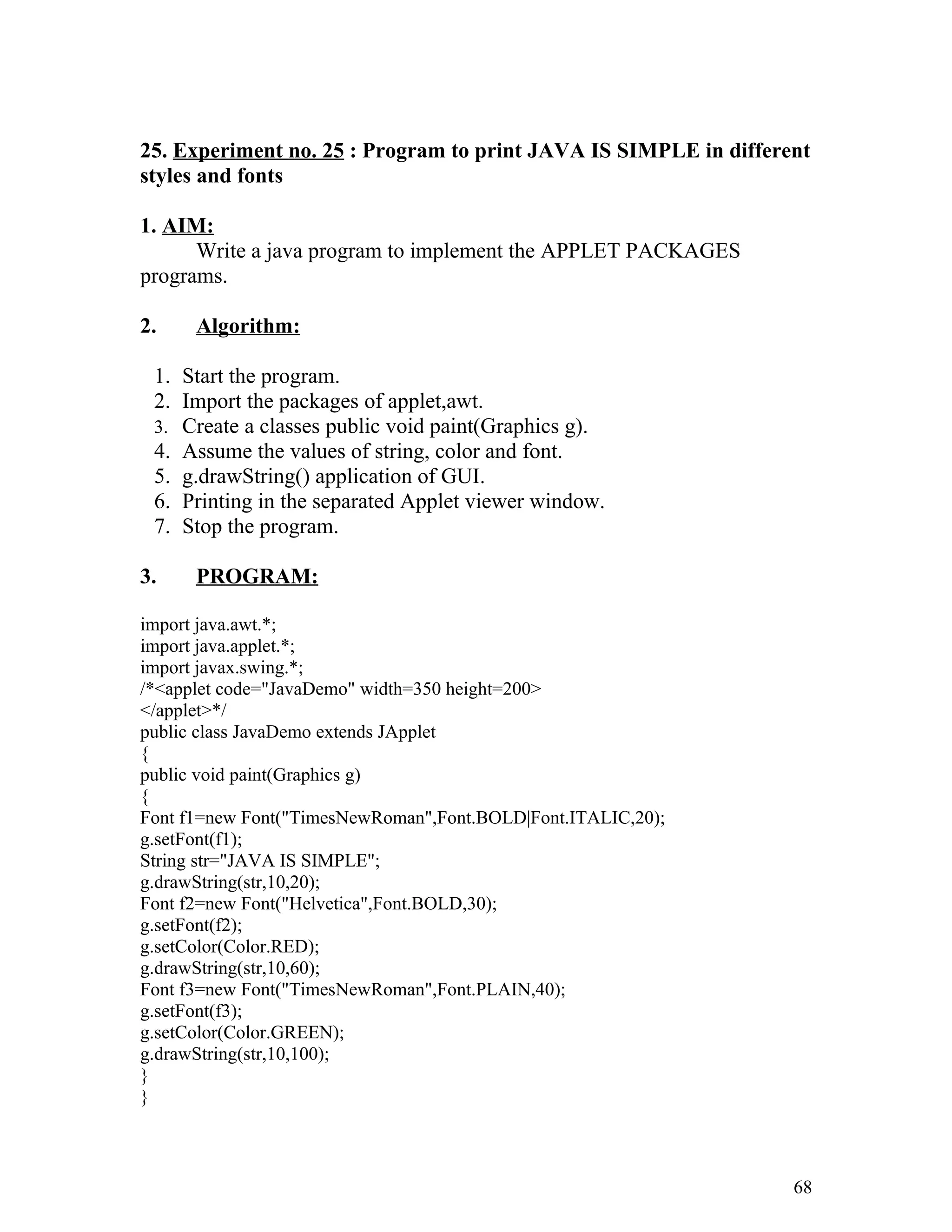 25. Experiment no. 25 : Program to print JAVA IS SIMPLE in different
styles and fonts
1. AIM:
Write a java program to implement the APPLET PACKAGES
programs.
2. Algorithm:
1. Start the program.
2. Import the packages of applet,awt.
3. Create a classes public void paint(Graphics g).
4. Assume the values of string, color and font.
5. g.drawString() application of GUI.
6. Printing in the separated Applet viewer window.
7. Stop the program.
3. PROGRAM:
import java.awt.*;
import java.applet.*;
import javax.swing.*;
/*<applet code="JavaDemo" width=350 height=200>
</applet>*/
public class JavaDemo extends JApplet
{
public void paint(Graphics g)
{
Font f1=new Font("TimesNewRoman",Font.BOLD|Font.ITALIC,20);
g.setFont(f1);
String str="JAVA IS SIMPLE";
g.drawString(str,10,20);
Font f2=new Font("Helvetica",Font.BOLD,30);
g.setFont(f2);
g.setColor(Color.RED);
g.drawString(str,10,60);
Font f3=new Font("TimesNewRoman",Font.PLAIN,40);
g.setFont(f3);
g.setColor(Color.GREEN);
g.drawString(str,10,100);
}
}
68
 