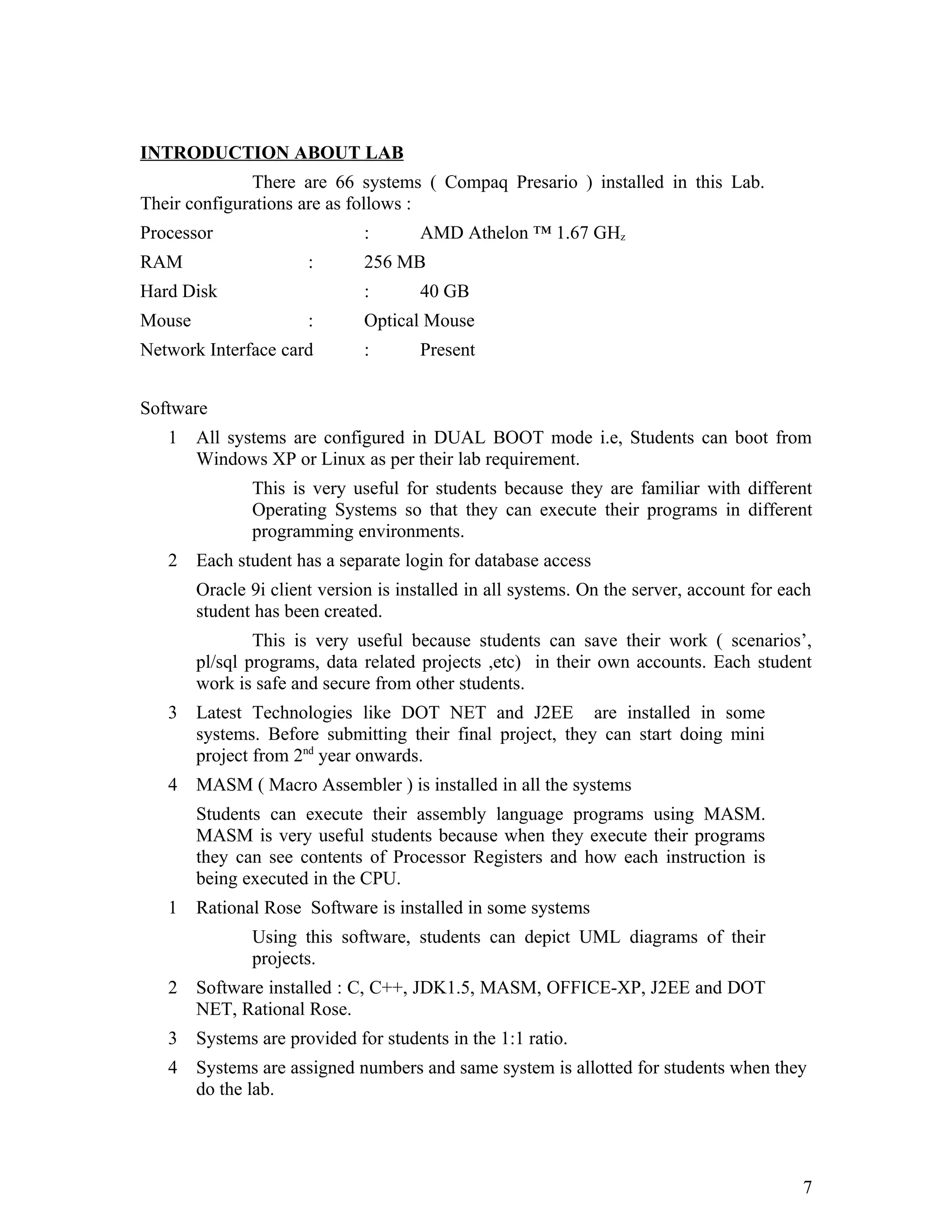 INTRODUCTION ABOUT LAB
There are 66 systems ( Compaq Presario ) installed in this Lab.
Their configurations are as follows :
Processor : AMD Athelon ™ 1.67 GHz
RAM : 256 MB
Hard Disk : 40 GB
Mouse : Optical Mouse
Network Interface card : Present
Software
1 All systems are configured in DUAL BOOT mode i.e, Students can boot from
Windows XP or Linux as per their lab requirement.
This is very useful for students because they are familiar with different
Operating Systems so that they can execute their programs in different
programming environments.
2 Each student has a separate login for database access
Oracle 9i client version is installed in all systems. On the server, account for each
student has been created.
This is very useful because students can save their work ( scenarios’,
pl/sql programs, data related projects ,etc) in their own accounts. Each student
work is safe and secure from other students.
3 Latest Technologies like DOT NET and J2EE are installed in some
systems. Before submitting their final project, they can start doing mini
project from 2nd
year onwards.
4 MASM ( Macro Assembler ) is installed in all the systems
Students can execute their assembly language programs using MASM.
MASM is very useful students because when they execute their programs
they can see contents of Processor Registers and how each instruction is
being executed in the CPU.
1 Rational Rose Software is installed in some systems
Using this software, students can depict UML diagrams of their
projects.
2 Software installed : C, C++, JDK1.5, MASM, OFFICE-XP, J2EE and DOT
NET, Rational Rose.
3 Systems are provided for students in the 1:1 ratio.
4 Systems are assigned numbers and same system is allotted for students when they
do the lab.
7
 