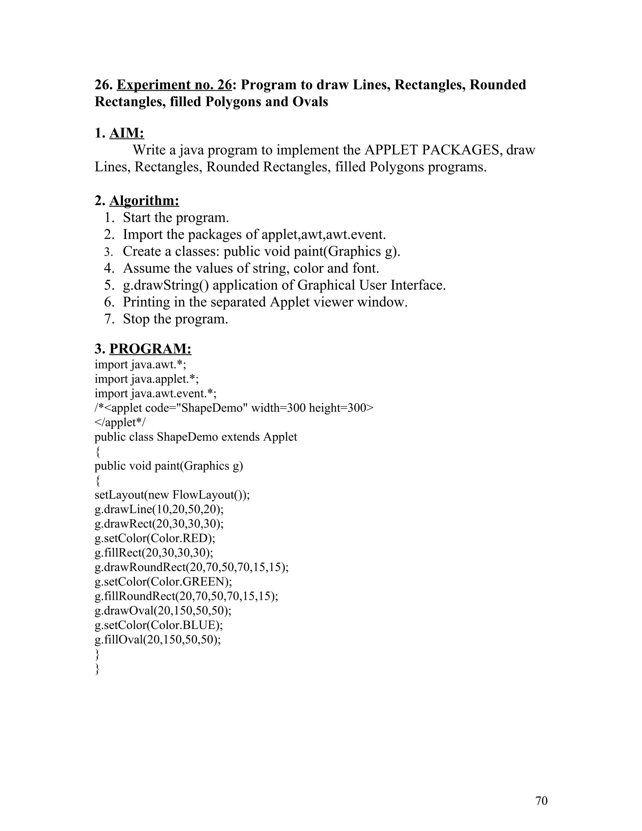 26. Experiment no. 26: Program to draw Lines, Rectangles, Rounded
Rectangles, filled Polygons and Ovals
1. AIM:
Write a java program to implement the APPLET PACKAGES, draw
Lines, Rectangles, Rounded Rectangles, filled Polygons programs.
2. Algorithm:
1. Start the program.
2. Import the packages of applet,awt,awt.event.
3. Create a classes: public void paint(Graphics g).
4. Assume the values of string, color and font.
5. g.drawString() application of Graphical User Interface.
6. Printing in the separated Applet viewer window.
7. Stop the program.
3. PROGRAM:
import java.awt.*;
import java.applet.*;
import java.awt.event.*;
/*<applet code="ShapeDemo" width=300 height=300>
</applet*/
public class ShapeDemo extends Applet
{
public void paint(Graphics g)
{
setLayout(new FlowLayout());
g.drawLine(10,20,50,20);
g.drawRect(20,30,30,30);
g.setColor(Color.RED);
g.fillRect(20,30,30,30);
g.drawRoundRect(20,70,50,70,15,15);
g.setColor(Color.GREEN);
g.fillRoundRect(20,70,50,70,15,15);
g.drawOval(20,150,50,50);
g.setColor(Color.BLUE);
g.fillOval(20,150,50,50);
}
}
70
 