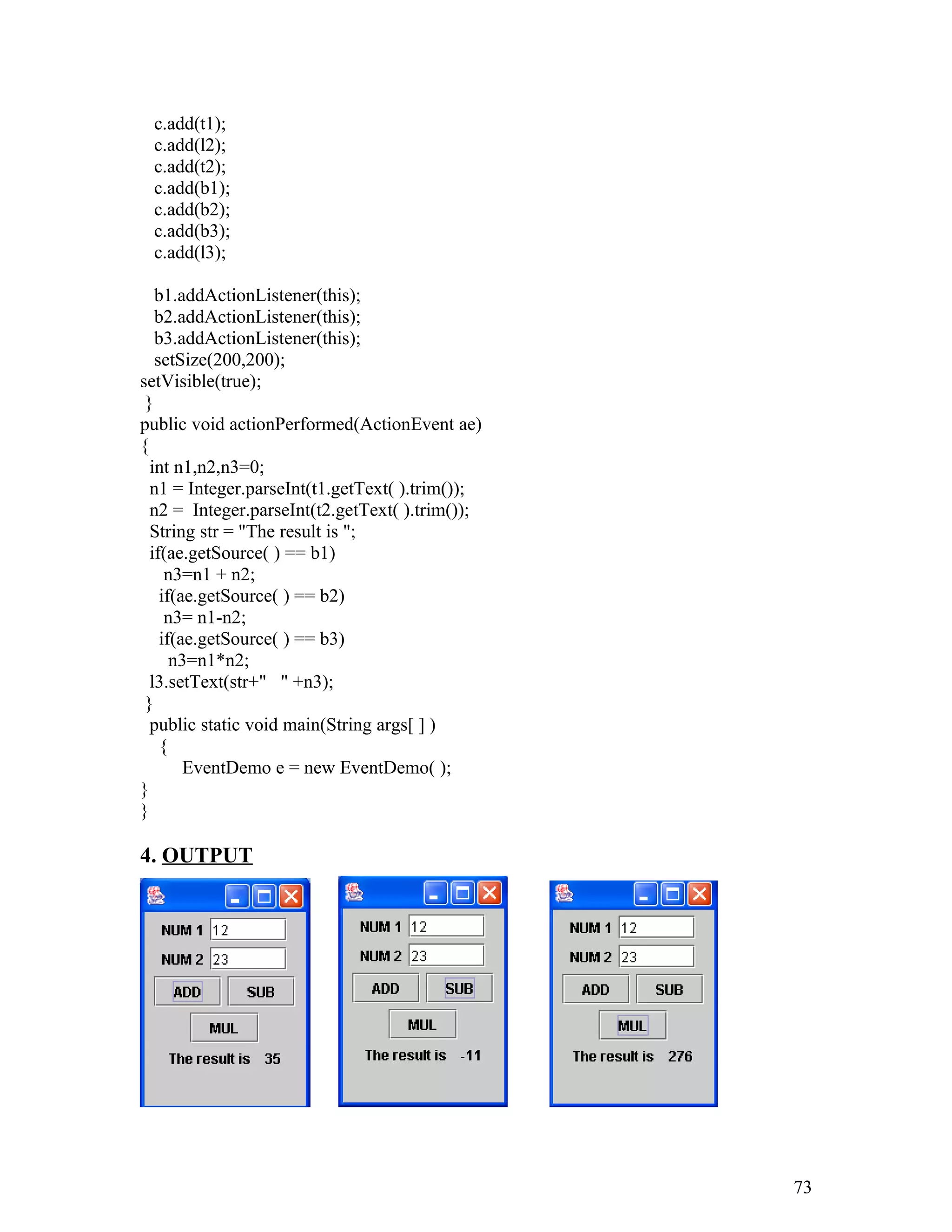 c.add(t1);
c.add(l2);
c.add(t2);
c.add(b1);
c.add(b2);
c.add(b3);
c.add(l3);
b1.addActionListener(this);
b2.addActionListener(this);
b3.addActionListener(this);
setSize(200,200);
setVisible(true);
}
public void actionPerformed(ActionEvent ae)
{
int n1,n2,n3=0;
n1 = Integer.parseInt(t1.getText( ).trim());
n2 = Integer.parseInt(t2.getText( ).trim());
String str = "The result is ";
if(ae.getSource( ) == b1)
n3=n1 + n2;
if(ae.getSource( ) == b2)
n3= n1-n2;
if(ae.getSource( ) == b3)
n3=n1*n2;
l3.setText(str+" " +n3);
}
public static void main(String args[ ] )
{
EventDemo e = new EventDemo( );
}
}
4. OUTPUT
73
 
