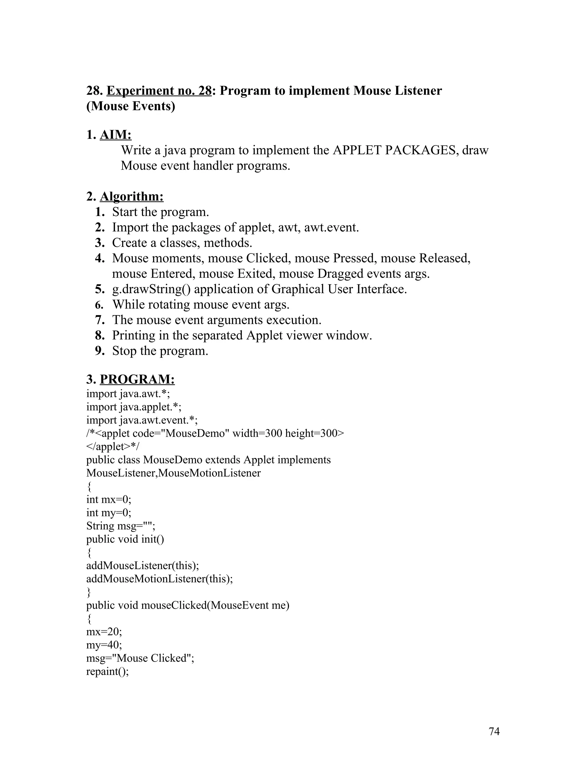 28. Experiment no. 28: Program to implement Mouse Listener
(Mouse Events)
1. AIM:
Write a java program to implement the APPLET PACKAGES, draw
Mouse event handler programs.
2. Algorithm:
1. Start the program.
2. Import the packages of applet, awt, awt.event.
3. Create a classes, methods.
4. Mouse moments, mouse Clicked, mouse Pressed, mouse Released,
mouse Entered, mouse Exited, mouse Dragged events args.
5. g.drawString() application of Graphical User Interface.
6. While rotating mouse event args.
7. The mouse event arguments execution.
8. Printing in the separated Applet viewer window.
9. Stop the program.
3. PROGRAM:
import java.awt.*;
import java.applet.*;
import java.awt.event.*;
/*<applet code="MouseDemo" width=300 height=300>
</applet>*/
public class MouseDemo extends Applet implements
MouseListener,MouseMotionListener
{
int mx=0;
int my=0;
String msg="";
public void init()
{
addMouseListener(this);
addMouseMotionListener(this);
}
public void mouseClicked(MouseEvent me)
{
mx=20;
my=40;
msg="Mouse Clicked";
repaint();
74
 