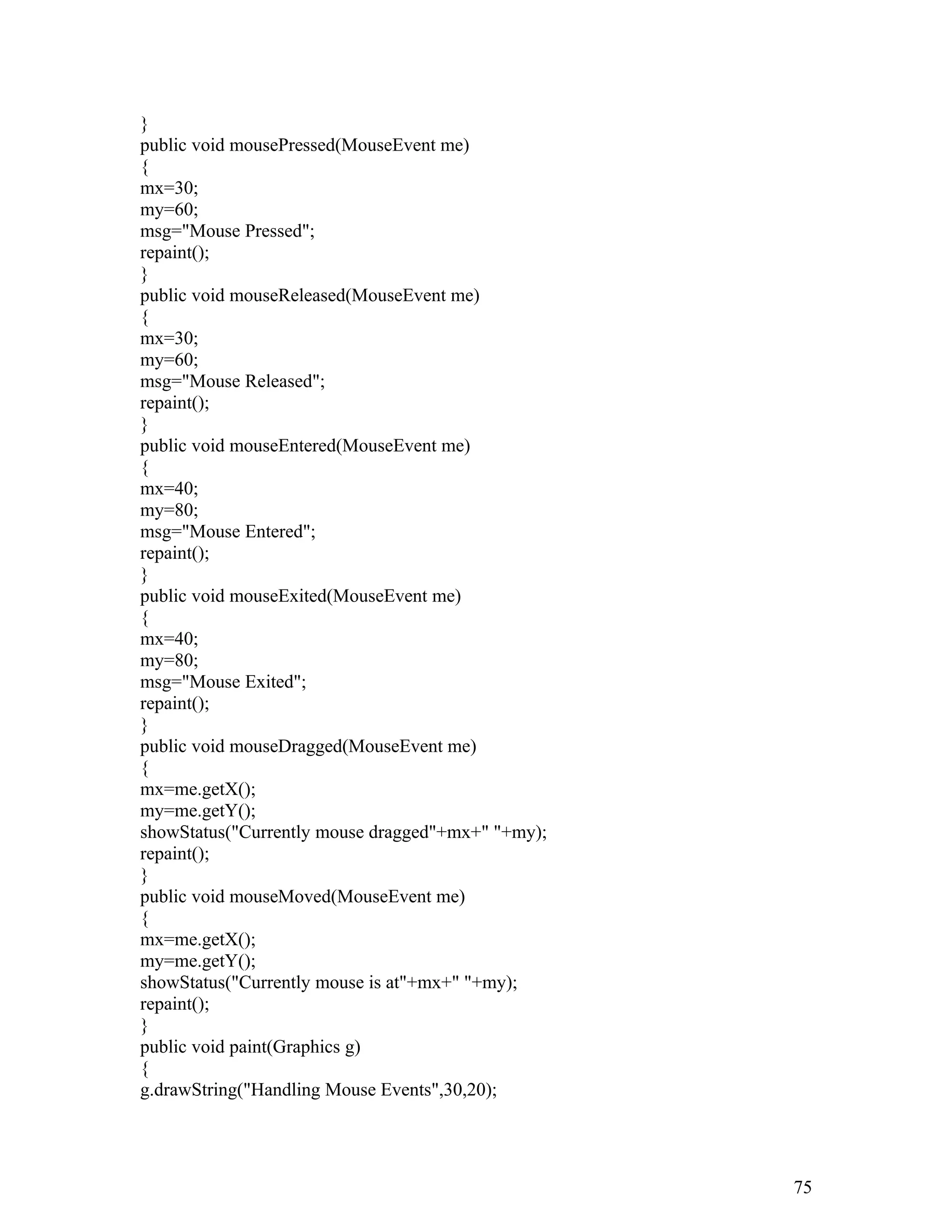 }
public void mousePressed(MouseEvent me)
{
mx=30;
my=60;
msg="Mouse Pressed";
repaint();
}
public void mouseReleased(MouseEvent me)
{
mx=30;
my=60;
msg="Mouse Released";
repaint();
}
public void mouseEntered(MouseEvent me)
{
mx=40;
my=80;
msg="Mouse Entered";
repaint();
}
public void mouseExited(MouseEvent me)
{
mx=40;
my=80;
msg="Mouse Exited";
repaint();
}
public void mouseDragged(MouseEvent me)
{
mx=me.getX();
my=me.getY();
showStatus("Currently mouse dragged"+mx+" "+my);
repaint();
}
public void mouseMoved(MouseEvent me)
{
mx=me.getX();
my=me.getY();
showStatus("Currently mouse is at"+mx+" "+my);
repaint();
}
public void paint(Graphics g)
{
g.drawString("Handling Mouse Events",30,20);
75
 