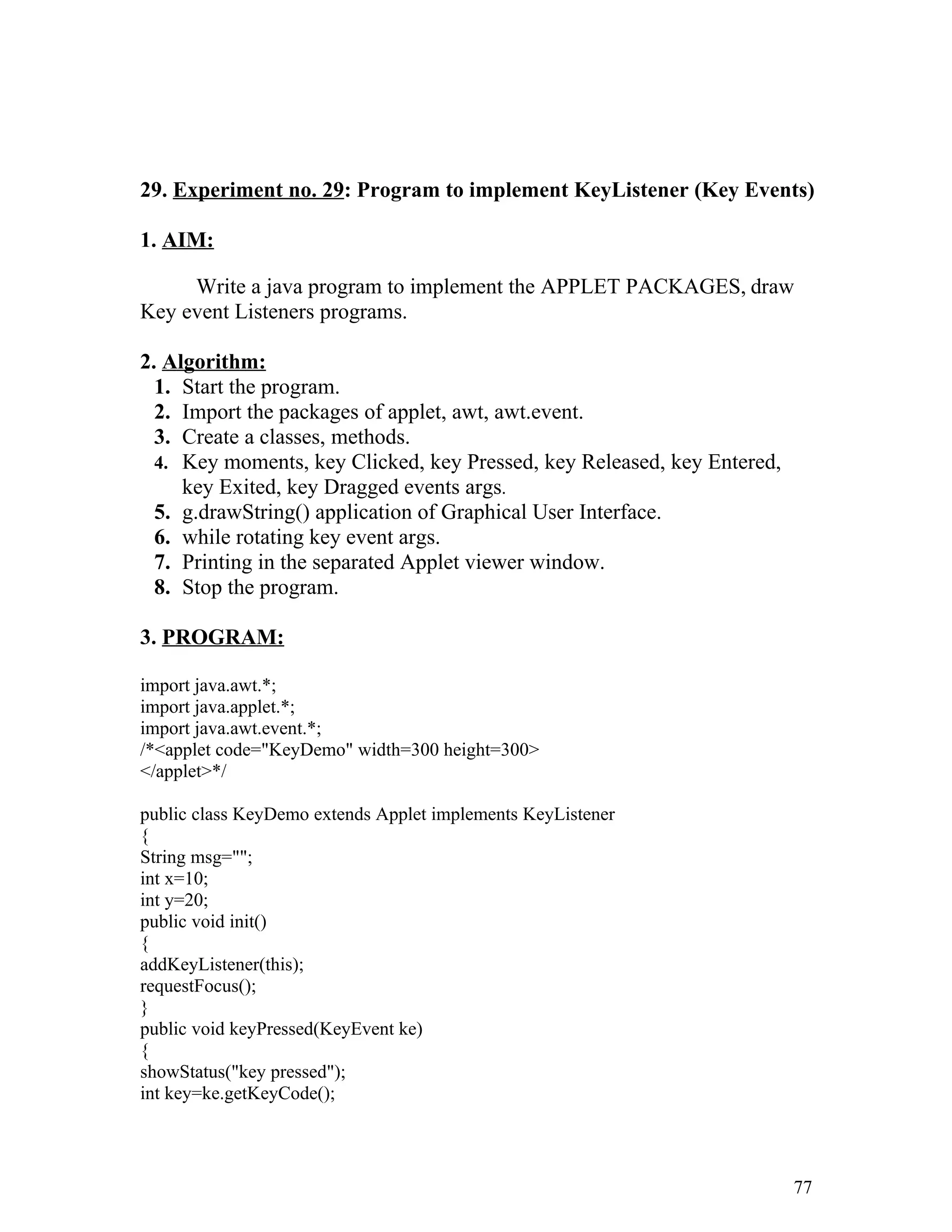 29. Experiment no. 29: Program to implement KeyListener (Key Events)
1. AIM:
Write a java program to implement the APPLET PACKAGES, draw
Key event Listeners programs.
2. Algorithm:
1. Start the program.
2. Import the packages of applet, awt, awt.event.
3. Create a classes, methods.
4. Key moments, key Clicked, key Pressed, key Released, key Entered,
key Exited, key Dragged events args.
5. g.drawString() application of Graphical User Interface.
6. while rotating key event args.
7. Printing in the separated Applet viewer window.
8. Stop the program.
3. PROGRAM:
import java.awt.*;
import java.applet.*;
import java.awt.event.*;
/*<applet code="KeyDemo" width=300 height=300>
</applet>*/
public class KeyDemo extends Applet implements KeyListener
{
String msg="";
int x=10;
int y=20;
public void init()
{
addKeyListener(this);
requestFocus();
}
public void keyPressed(KeyEvent ke)
{
showStatus("key pressed");
int key=ke.getKeyCode();
77
 