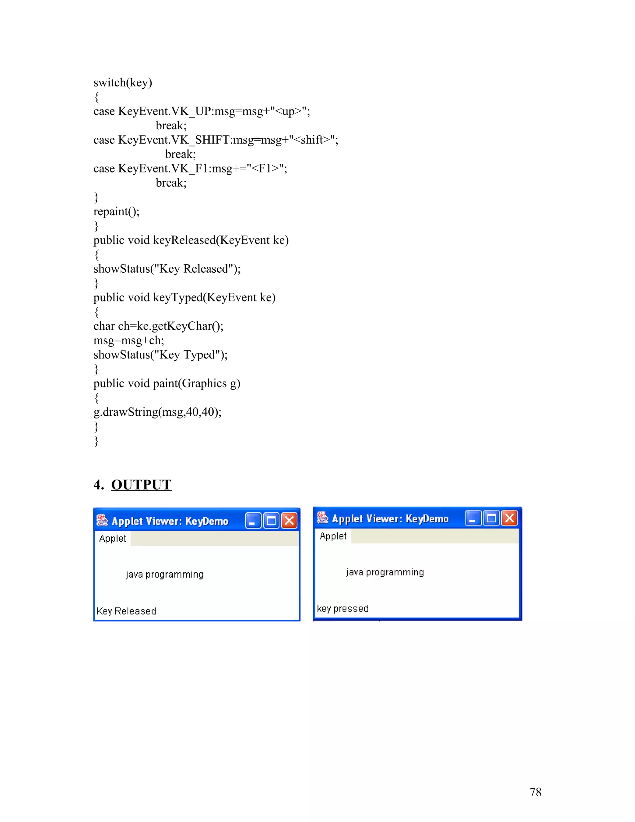 switch(key)
{
case KeyEvent.VK_UP:msg=msg+"<up>";
break;
case KeyEvent.VK_SHIFT:msg=msg+"<shift>";
break;
case KeyEvent.VK_F1:msg+="<F1>";
break;
}
repaint();
}
public void keyReleased(KeyEvent ke)
{
showStatus("Key Released");
}
public void keyTyped(KeyEvent ke)
{
char ch=ke.getKeyChar();
msg=msg+ch;
showStatus("Key Typed");
}
public void paint(Graphics g)
{
g.drawString(msg,40,40);
}
}
4. OUTPUT
78
 