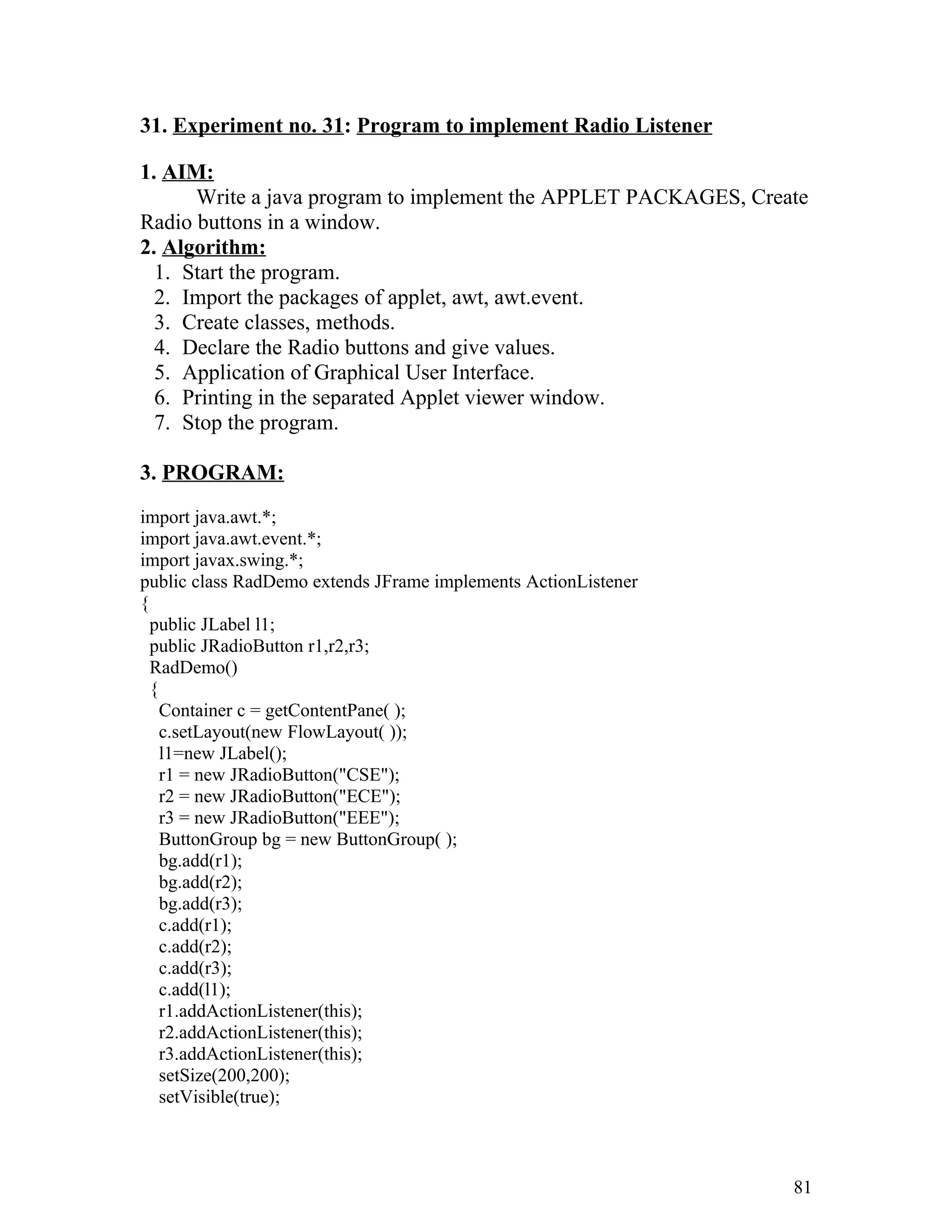 31. Experiment no. 31: Program to implement Radio Listener
1. AIM:
Write a java program to implement the APPLET PACKAGES, Create
Radio buttons in a window.
2. Algorithm:
1. Start the program.
2. Import the packages of applet, awt, awt.event.
3. Create classes, methods.
4. Declare the Radio buttons and give values.
5. Application of Graphical User Interface.
6. Printing in the separated Applet viewer window.
7. Stop the program.
3. PROGRAM:
import java.awt.*;
import java.awt.event.*;
import javax.swing.*;
public class RadDemo extends JFrame implements ActionListener
{
public JLabel l1;
public JRadioButton r1,r2,r3;
RadDemo()
{
Container c = getContentPane( );
c.setLayout(new FlowLayout( ));
l1=new JLabel();
r1 = new JRadioButton("CSE");
r2 = new JRadioButton("ECE");
r3 = new JRadioButton("EEE");
ButtonGroup bg = new ButtonGroup( );
bg.add(r1);
bg.add(r2);
bg.add(r3);
c.add(r1);
c.add(r2);
c.add(r3);
c.add(l1);
r1.addActionListener(this);
r2.addActionListener(this);
r3.addActionListener(this);
setSize(200,200);
setVisible(true);
81
 